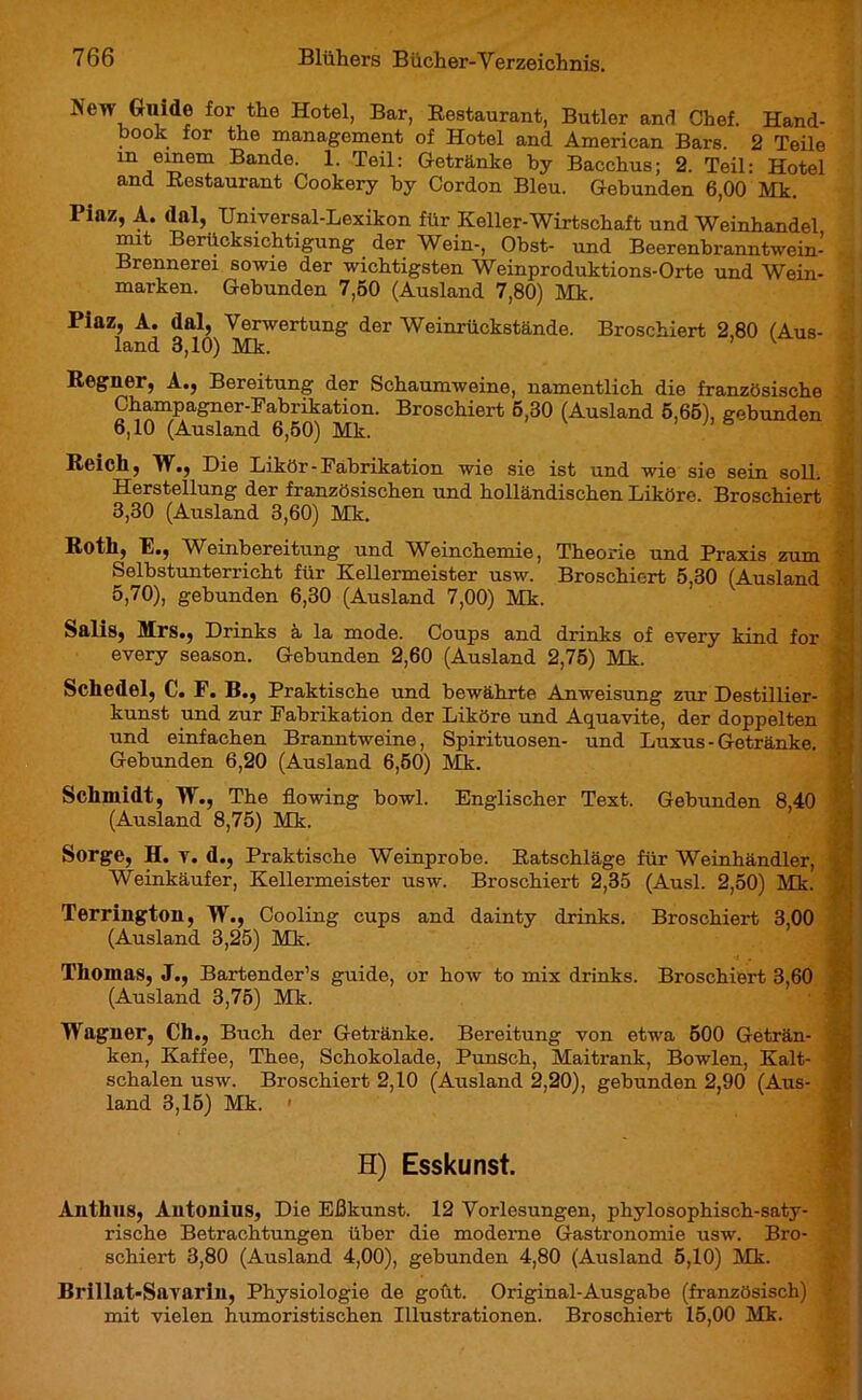 New Guide for the Hotel, Bar, Bestaurant, Butler and Chef. Hand- book for the management of Hotel and American Bars. 2 Teile m einem Bande. 1. Teil: Getränke by Bacchus; 2. Teil: Hotel and Bestaurant Cookery by Cordon Bleu. Gebunden 6,00 Mk. Piaz, A. dal, Universal-Lexikon für Keller-Wirtschaft und Weinhandel mit Berücksichtigung der Wein-, Obst- und Beerenbranntwein- Brennerei sowie der wichtigsten Weinproduktions-Orte und Wein- marken. Gebunden 7,50 (Ausland 7,80) Mk. Piaz, A. dal, Verwertung der Weinrückstände. Broschiert 2,80 (Aus- land 3,10) Mk. Regner, A., Bereitung der Schaumweine, namentlich die französische Champagner-Fabrikation. Broschiert 5,30 (Ausland 5,65), gebunden 6,10 (Ausland 6,50) Mk. 1 Reich, W., Die Likör-Fabrikation wie sie ist und wie sie sein soll. Herstellung der französischen und holländischen Liköre. Broschiert 3,30 (Ausland 3,60) Mk. Roth, E., Weinbereitung und Weinchemie, Theorie und Praxis zum Selbstunterricht für Kellermeister usw. Broschiert 5,30 (Ausland 5,70), gebunden 6,30 (Ausland 7,00) Mk. Salis, Mrs., Drinks a la mode. Coups and drinks of every kind for every season. Gebunden 2,60 (Ausland 2,75) Mk. Schedel, C. F. B., Praktische und bewährte Anweisung zur Destillier- kunst und zur Fabrikation der Liköre und Aquavite, der doppelten und einfachen Branntweine, Spirituosen- und Luxus - Getränke. Gebunden 6,20 (Ausland 6,50) Mk. Schmidt, W., The flowing bowl. Englischer Text. Gebunden 8,40 (Ausland 8,75) Mk. Sorge, H. v. d., Praktische Weinprobo. Eatschläge für Weinhändler, Weinkäufer, Kellermeister usw. Broschiert 2,35 (Ausl. 2,50) Mk. Terrington, W., Cooling cups and dainty drinks. Broschiert 3,00 (Ausland 3,25) Mk. Thomas, J., Bartender’s guide, or how to mix drinks. Broschiert 3,60 (Ausland 3,75) Mk. Wagner, Ch., Buch der Getränke. Bereitung von etwa 500 Geträn- ken, Kaffee, Thee, Schokolade, Punsch, Maitrank, Bowlen, Kalt- schalen usw. Broschiert 2,10 (Ausland 2,20), gebunden 2,90 (Aus- land 3,15) Mk. » H) Esskunst. Anthus, Antonius, Die Eßkunst. 12 Vorlesungen, phylosophisch-saty- rische Betrachtungen über die moderne Gastronomie usw. Bro- schiert 3,80 (Ausland 4,00), gebunden 4,80 (Ausland 5,10) Mk. Brillat-Savarin, Physiologie de goût. Original-Ausgabe (französisch) mit vielen humoristischen Illustrationen. Broschiert 15,00 Mk.