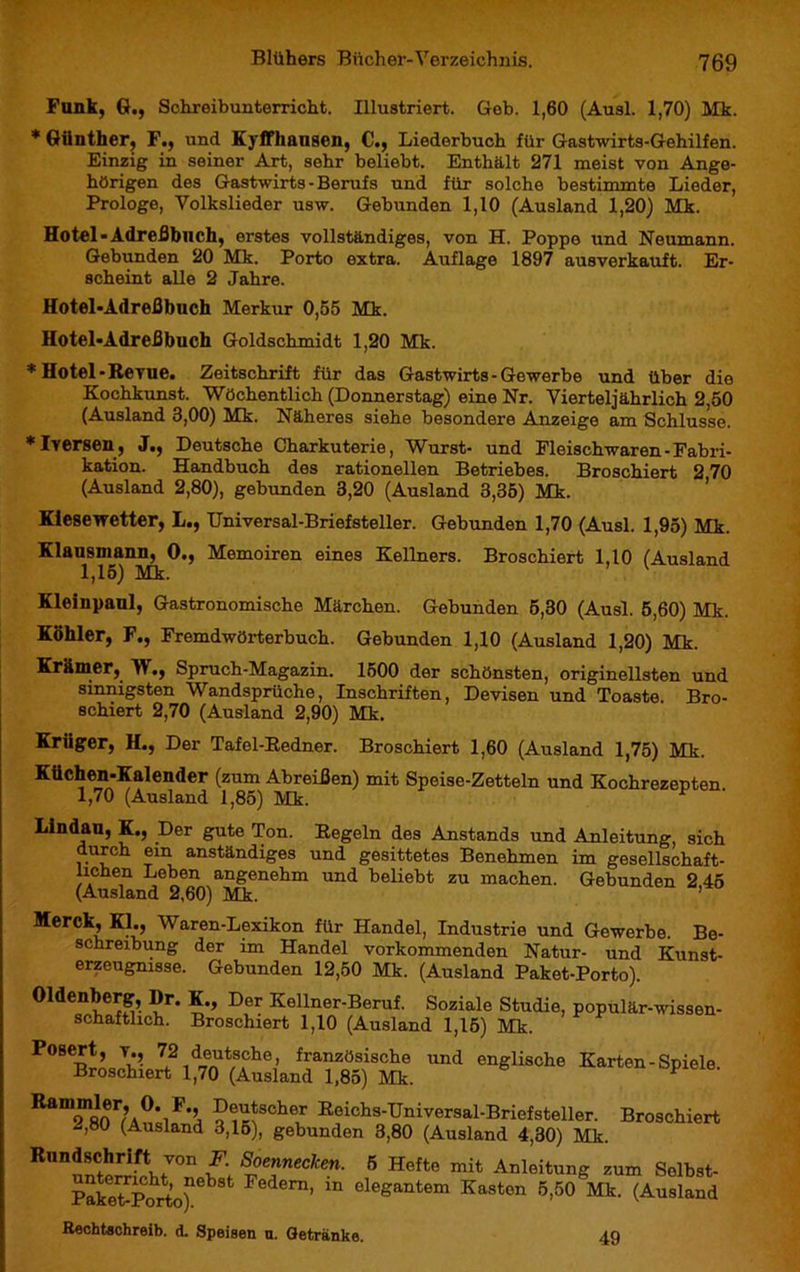 Funk, G., Schreibunterricht. Illustriert. Gob. 1,60 (Ausl. 1,70) Mk. * Günther, F., und Eyffhangen, C., Liederbuch für Gastwirts-Gehilfen. Einzig in seiner Art, sehr beliebt. Enthält 271 meist von Ange- hörigen des Gastwirts - Berufs und für solche bestimmte Lieder, Prologe, Volkslieder usw. Gebunden 1,10 (Ausland 1,20) Mk. Hotel -Adreßbuch, erstes vollständiges, von H. Poppe und Neumann. Gebunden 20 Mk. Porto extra. Auflage 1897 ausverkauft. Er- scheint alle 2 Jahre. Hotel-Adreßbuch Merkur 0,55 Mk. Hotel-Adreßbuch Goldschmidt 1,20 Mk. * Hotel-Revue. Zeitschrift für das Gastwirts-Gewerbe und über die Kochkunst. Wöchentlich (Donnerstag) eine Nr. Vierteljährlich 2,50 (Ausland 3,00) Mk. Näheres siehe besondere Anzeige am Schlüsse. * I Versen, J., Deutsche Charkuterie, Wurst- und Fleischwaren - Fabri- kation. Handbuch des rationellen Betriebes. Broschiert 2 70 (Ausland 2,80), gebunden 3,20 (Ausland 3,35) Mk. Kiesewetter, L., Universal-Briefsteiler. Gebunden 1,70 (Ausl. 1,95) Mk. Klausniann, 0., Memoiren eines Kellners. Broschiert 1,10 (Ausland 1,15) Mk. Kleinpaul, Gastronomische Märchen. Gebunden 5,30 (Ausl. 5,60) Mk. Köhler, F., Fremdwörterbuch. Gebunden 1,10 (Ausland 1,20) Mk. Krämer, W., Spruch-Magazin. 1500 der schönsten, originellsten und sinnigsten Wandsprüche, Inschriften, Devisen und Toaste Bro- schiert 2,70 (Ausland 2,90) Mk. Krüger, H., Der Tafel-Redner. Broschiert 1,60 (Ausland 1,75) Mk. Küchen-Kalender (zum Abreißen) mit Speise-Zetteln und Kochrezepten 1,70 (Ausland 1,85) Mk. Lindau, K., Der gute Ton. Regeln des Anstands und Anleitung, sich durch ein anständiges und gesittetes Benehmen im gesellschaft- lichen Leben angenehm und beliebt zu machen. Gebunden 2 45 (Ausland 2,60) Mk. ’ Merck, KL, Waren-Lexikon für Handel, Industrie und Gewerbe. Be- schreibung der im Handel vorkommenden Natur- und Kunst- erzeugnisse. Gebunden 12,50 Mk. (Ausland Paket-Porto). Oldenberg, Dr. K., Der Kellner-Beruf. Soziale Studie, populär-wissen- schaftlich. Broschiert 1,10 (Ausland 1,15) Mk. P08p!’ T*’ 7?1d„e^t/sAche> französische und englische Karten - Spiele. Broschiert 1,70 (Ausland 1,85) Mk. Ram“ft1or/A0,iF'’, ?^SCher Reichs-Universal-Briefsteller. Broschiert 2,80 (Ausland 3,15), gebunden 3,80 (Ausland 4,30) Mk. R,m!l^rri,fi70n w l°TeCken- 5 Hefte mit Anleitung zum Solbst- PakeiJporto)neb Federn’ m oleSantem Kasten 5,50 Mk. (Ausland Rechtschreib, d. Speisen n. Getränke. 49