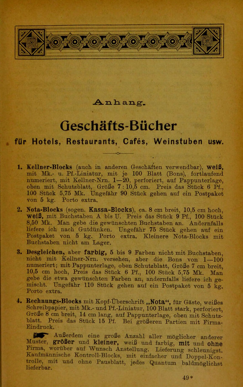 Anhang. Geschäfts-Bücher für Hotels, Restaurants, Cafés, Weinstuben usw. 1. Kellner-Blocks (auch in anderen Geschäften verwendbar), weiß, mit Mk.- u. Pf.-Liniatur, mit je 100 Blatt (Bons), fortlaufend numeriert, mit Kellner-Nrn. 1—20, perforiert, auf Pappunterlage, oben mit Schutzblatt, Größe 7 : 10,5 cm. Preis das Stück 6 Pf., 100 Stück 5,75 Mk. Ungefähr 90 Stück gehen auf ein Postpaket von 5 kg. Porto extra. 2. Nota-Blocks (sogen. Kassa-Bloeks), ca. 8 cm breit, 10,5 cm hoch, weiß, mit Buchstaben A his U. Preis das Stück 9 Pf., 100 Stück 8,50 Mk. Man gebe die gewünschten Buchstaben an. Andernfalls liefere ich nach Gutdünken. Ungefähr 75 Stück gehen auf ein Postpaket von 5 kg. Porto extra. Kleinere Nota-Blocks mit Buchstaben nicht am Lager. 8. Desgleichen, aber farbig, 5 bis 9 Farben nicht mit Buchstaben, nicht mit Kellner-Nrn. versehen, aber die Bons von 1—100 numeriert; mit Pappunterlage, oben Schutzblatt, Größe 7 cm breit, 10,5 cm hoch, Preis das Stück 6 Pf., 100 Stück 5,75 Mk. Man gebe die etwa gewünschten Farben an, andernfalls liefere ich ge- mischt. Ungefähr 110 Stück gehen auf ein Postpaket von 5 kg. Porto extra. 4. Rechnungs-Blocks mit Kopf-Überschrift „Nota“, für Gäste, weißes Schreibpapier, mit Mk.- und Pf.-Liniatur, 100 Blatt stark, perforiert, Größe 8 cm breit, 14 cm lang, auf Pappunterlage, oben mit Schutz- blatt. Preis das Stück 15 Pf. Bei größeren Partien mit Firma- Eindruck. Außerdem eine große Anzahl aller möglicher anderer Muster, größer und kleiner, weiß und farbig, mit und ohne Firma, worüber auf Wunsch Anstellung. Lieferung schleunigst. Kaufmännische Kontroll-Blocks, mit einfacher und Doppel-Kon- trolle, mit und ohne Pausblatt, jedes Quantum baldmöglichst lieferbar. 49*