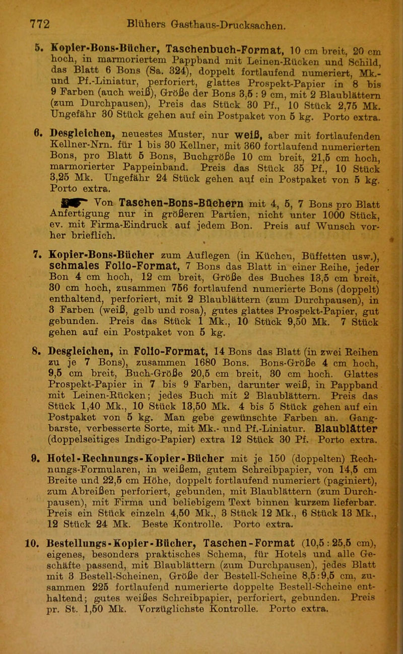 5. Kopier-Bons-Büchcr, Taschenbuch-Format, 10 cm breit, 20 cm hoch, in marmoriertem Pappband mit Leinen-Rücken und Schild das Blatt 6 Bons (Sa. 324), doppelt fortlaufend numeriert, Mk.- und Pf.-Liniatur, perforiert, glattes Prospekt-Papier in 8 bis 9 Farben (auch weiß), Größe der Bons 3,5 : 9 cm, mit 2 Blaublättem (zum Durchpausen), Preis das Stück 30 Pf., 10 Stück 2,75 Mk. Ungefähr 30 Stück gehen auf ein Postpaket von 5 kg. Porto extra. 0. Desgleichen, neuestes Muster, nur weiß, aber mit fortlaufenden Kellner-Nrn. für 1 bis 30 Kellner, mit 360 fortlaufend numerierten Bons, pro Blatt 5 Bons, Buchgröße 10 cm breit, 21,6 cm hoch, marmorierter Pappeinband. Preis das Stück 35 Pf., 10 Stück 3,25 Mk. Ungefähr 24 Stück gehen auf ein Postpaket von 5 kg. Porto extra. IW“ Von Taschen-Bons-Büchern mit 4, 5, 7 Bons pro Blatt Anfertigung nur in größeren Partien, nicht unter 1000 Stück, ev. mit Firma-Eindruck auf jedem Bon. Preis auf Wunsch vor- her brieflich. • • 7. Kopier-Bons-Bücher zum Auflegen (in Küchen, Büffetten usw.), schmales Folio-Format, 7 Bons das Blatt in einer Reihe, jeder Bon 4 cm hoch, 12 cm breit, Größe des Buches 13,5 cm breit, 30 cm hoch, zusammen 756 fortlaufend numerierte Bons (doppelt) enthaltend, perforiert, mit 2 Blaublättem (zum Durchpausen), in 3 Farben (weiß, g9lb und rosa), gutes glattes Prospekt-Papier, gut gebunden. Preis das Stück 1 Mk., 10 Stück 9,50 Mk. 7 Stück gehen auf ein Postpaket von 5 kg. 8. Desgleichen, in Folio-Format, 14 Bons das Blatt (in zwei Reihen zu je 7 Bons), zusammen 1680 Bons. Bons-Größe 4 cm hoch, 9,5 cm breit, Buch-Größe 20,5 cm breit, 30 cm hoch. Glattes Prospekt-Papier in 7 bis 9 Farben, darunter weiß, in Pappband mit Leinen-Rücken; jedes Buch mit 2 Blaublättem. Preis das Stück 1,40 Mk., 10 Stück 13,50 Mk. 4 bis 5 Stück gehen auf ein Postpaket von 5 kg. Man gebe gewünschte Farben ah. Gang- barste, verbesserte Sorte, mit Mk.- und Pf.-Liniatur. Blaublätter (doppelseitiges Indigo-Papier) extra 12 Stück 30 Pf. Porto extra. 9. Hotel-Rechnungs-Kopier-Bücher mit je 150 (doppelten) Rech- nungs-Formularen, in weißem, gutem Schreibpapier, von 14,5 cm Breite und 22,5 cm Höhe, doppelt fortlaufend numeriert (paginiert), zum Abreißen perforiert, gebunden, mit Blaublättern (zum Durch- pausen), mit Firma und beliebigem Text binnen kurzem lieferbar. Preis ein Stück einzeln 4,50 Mk., 3 Stück 12 Mk., 6 Stück 13 Mk., 12 Stück 24 Mk. Beste Kontrolle. Porto extra. 10. Bestellungs-Kopier-Bücher, Taschen-Format (10,5:25,6 cm), eigenes, besonders praktisches Schema, für Hotels und alle Ge- schäfte passend, mit Blaublättern (zum Durchpausen), jedes Blatt mit 3 Bestell-Scheinen, Größe der Bestell-Scheine 8,5:9,6 cm, zu- sammen 225 fortlaufend numerierte doppelte Bestell-Scheine ent- haltend; gutes weißes Schreibpapier, perforiert, gebunden. Preis pr. St. 1,60 Mk. Vorzüglichste Kontrolle. Porto extra. Mai Vi ijt*. -