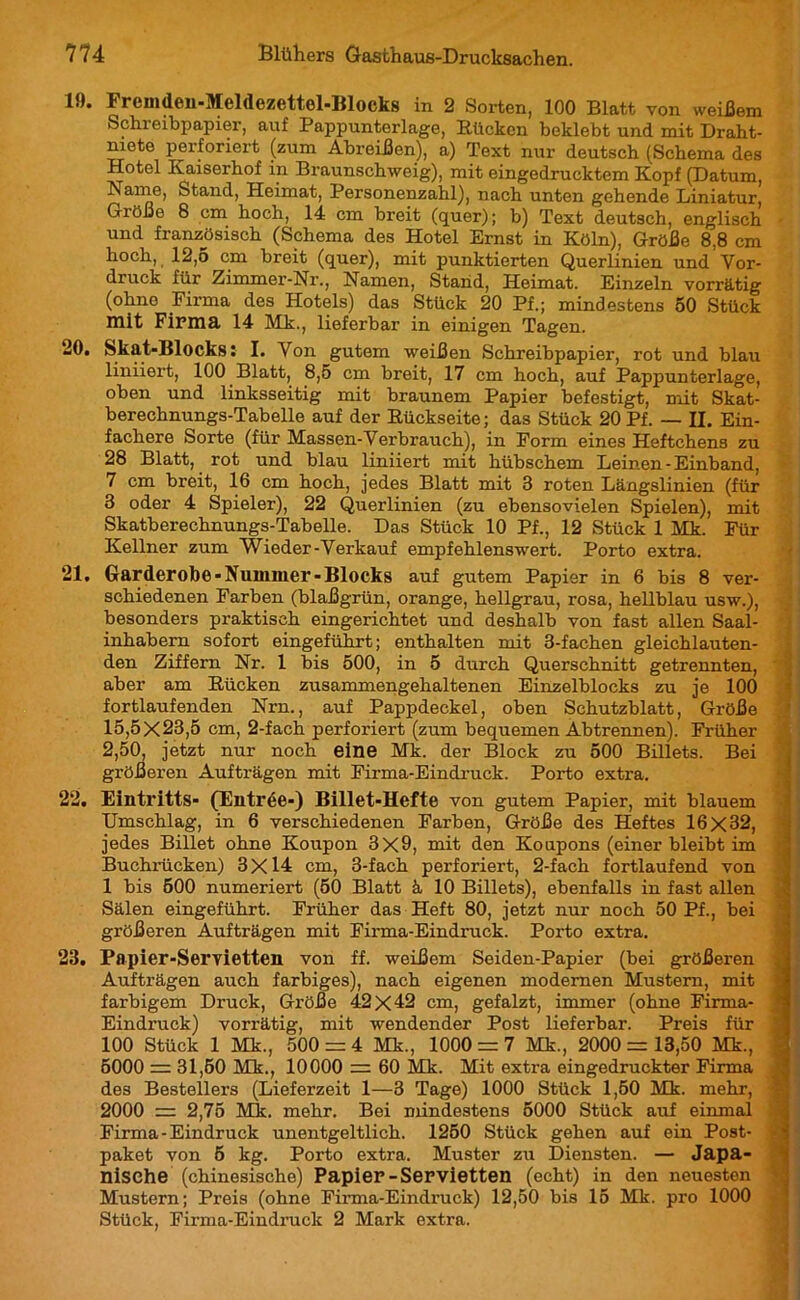 19. Fremden-Meldezcttel-Blocks in 2 Sorten, 100 Blatt von weißem Schreibpapier, auf Pappunterlage, Rücken beklebt und mit Draht- niete perforiert (zum Abreißen), a) Text nur deutsch (Schema des Hotel Kaiserhof in Braunschweig), mit eingedrucktem Kopf (Datum, Name, Stand, Heimat, Personenzahl), nach unten gehende Liniatur, Größe 8 cm hoch, 14 cm breit (quer); b) Text deutsch, englisch • und französisch (Schema des Hotel Ernst in Köln), Größe 8.8 cm hoch, 12,5 cm breit (quer), mit punktierten Querlinien und Vor- druck für Zimmer-Nr., Namen, Stand, Heimat. Einzeln vorrätig (ohne Firma des Hotels) das Stück 20 Pf.; mindestens 50 Stück mit Firma 14 Mk., lieferbar in einigen Tagen. 20. Skat-Blocks : I. Von gutem weißen Schreibpapier, rot und blau liniiert, 100 Blatt, 8,5 cm breit, 17 cm hoch, auf Pappunterlage, oben und linksseitig mit braunem Papier befestigt, mit Skat- berechnungs-Tabelle auf der Rückseite; das Stück 20 Pf. — II. Ein- fachere Sorte (für Massen-Verbrauch), in Form eines Heftchens zu 28 Blatt, rot und blau liniiert mit hübschem Leinen - Einband, 7 cm breit, 16 cm hoch, jedes Blatt mit 3 roten Längslinien (für 3 oder 4 Spieler), 22 Querlinien (zu ebensovielen Spielen), mit Skatberechnungs-Tabelle. Das Stück 10 Pf., 12 Stück 1 Mk. Für Kellner zum Wieder-Verkauf empfehlenswert. Porto extra. *21. Garderobe-Nummer-Blocks auf gutem Papier in 6 bis 8 ver- schiedenen Farben (blaßgrün, orange, hellgrau, rosa, hellblau usw.), besonders praktisch eingerichtet und deshalb von fast allen Saal- inhabern sofort eingeführt; enthalten mit 3-fachen gleichlauten- den Ziffern Nr. 1 bis 500, in 5 durch Querschnitt getrennten, aber am Rücken zusammengehaltenen Einzelblocks zu je 100 fortlaufenden Nrn., auf Pappdeckel, oben Schutzblatt, Größe 15,5X23,5 cm, 2-fach perforiert (zum bequemen Abtrennen). Früher 2,50, jetzt nur noch eine Mk. der Block zu 500 Billets. Bei größeren Aufträgen mit Firma-Eindruck. Porto extra. 2‘2. Eintritts- (Entrée-) Billet-Hefte von gutem Papier, mit blauem Umschlag, in 6 verschiedenen Farben, Größe des Heftes 16x32, jedes Billet ohne Koupon 3X9, mit den Koupons (einerbleibtim Buchrücken) 3X14 cm, 3-fach perforiert, 2-fach fortlaufend von 1 bis 500 numeriert (50 Blatt à 10 Billets), ebenfalls in fast allen Sälen eingeführt. Früher das Heft 80, jetzt nur noch 50 Pf., bei größeren Aufträgen mit Firma-Eindruck. Porto extra. 23. Papier-Servietten von ff. weißem Seiden-Papier (bei größeren Aufträgen auch farbiges), nach eigenen modernen Mustern, mit farbigem Druck, Größe 42 x42 cm, gefalzt, immer (ohne Firma- Eindruck) vorrätig, mit wendender Post lieferbar. Preis für 100 Stück 1 Mk., 500 = 4 Mk., 1000 = 7 Mk., 2000= 13,50 Mk., 5000 = 31,50 Mk., 10000 = 60 Mk. Mit extra eingedruckter Firma des Bestellers (Lieferzeit 1—3 Tage) 1000 Stück 1,60 Mk. mehr, 2000 = 2,75 Mk. mehr. Bei mindestens 5000 Stück auf einmal Firma-Eindruck unentgeltlich. 1250 Stück gehen auf ein Post- paket von 5 kg. Porto extra. Muster zu Diensten. — Japa- nische (chinesische) Papier -Servietten (echt) in den neuesten Mustern; Preis (ohne Firma-Eindruck) 12,50 bis 15 Mk. pro 1000 Stück, Firma-Eindruck 2 Mark extra.