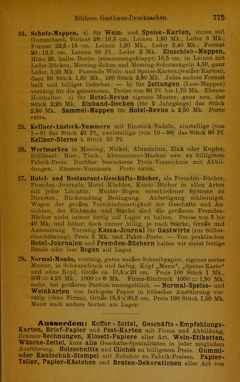 24. Schutz-Mappen, a) für Wein- und Speise-Karten, innen mit Gummiband, Format 28:16,5 cm, Leinen 1,50 Mk., Leder 3 Mk.; Format 22,6 : 15 cm, Leinen 1,20 Mk., Leder 2,40 Mk.; Format 20:12,5 cm, Leinen 85 Pf., Leder 2 Mk. Einsehieb- Mappen, Höhe 26, halbe Breite (zusammongeklappt) 16,5 cm, in Leinen mit Leder-Rücken, Messing-Ecken und Messing-Schutznägeln 4,50, ganz Leder, 5,25 Mk. Passende Wein- und Speise-Karten (weißer Karton), dazu 50 Stück 1,50 Mk., 100 Stück 2,60 Mk. Jedes andere Format bald und billigst lieferbar. — b) für Zeitungen (Lese-Mappen) vorrätig für die gelesensten, Preise von 90 Pf. bis 1,70 Mk. Ebenso Holzhalter, c) für Hotel-Revue eigenes Muster, ganz neu, das Stück 2,25 Mk. Einband-Deeken (für 2 Jahrgänge) das Stück 2,50 Mk. Sammel-Mappen für Hotel-Revue à 2,50 Mk. Porto extra. 25. Kellner-Ansteck-Nummorn mit Einsteck-Nadeln, einstellige (von 1—9) das Stück 40 Pf., zweistellige (von 10—99) das Stück 80 Pf. Kellner-Sterne â Stück 50 Pf. 26. Wertmarkeu in Messing, Nickel, Aluminium, Zink oder Kupfer, Schlüssel-, Bier-, Tisch-, Abonnement-Marken usw. zu billigstem Fabrik-Preis. Darüber besonderes Preis-Verzeichnis mit Abbil- dungen. Zimmer-Nummern. Porto extra. 27. Hotel- und Restaurant-Geschäfts-Bücher, als Fremden-Bücher, Fremden-Journale, Hotel-Kladden, Konto-Bücher in allen Arten mit jeder Liniatur. Muster-Bogen verschiedener Systeme zu Diensten, Rücksendung Bedingung. Anfertigung schleunigst. Wegen der großen Verschiedenartigkeit der Geschäfte und An- sichten, der Einbände und Stärke sind die größeren Fremden- Bücher nicht immer fertig auf Lager zu halten. Preise von 5 bis 40 Mk. und höher, doch immer billig, jo nach Stärke, Größe und Ausstattung. Vorrätig Kassa-Journal für Gastwirte (zur Selbst- einschätzung), Preis 5 Mk. und Paket-Porto. — Von praktischen Hotel-Journalen und Fremden-Büehern halten wir meist fertige Bände oder lose Bogen auf Lager. 28. Normal-Menüs, vorrätig, gutes weißes Schreibpapier, eigenes zartes Muster, in Schwarzdruck und farbig, Kopf „Menu“, „Speise-Karte“ und ohne Kopf, Größe ca. 10,5X20 cm. Preis 100 Stück 1 Mk., 600 = 4,25 Mk., 1000 = 8 Mk. Firma-Eindruck 1000= 1,50 Mk. mehr, bei größeren Partien unentgeltlich. — Normal-Speise- und Weinkarten von farbigem Papier in hübscher Ausführung vor- rätig (ohne Firma), Größe 15,6x30,5 cm, Preis 100 Stück 1,50 Mk. Meist auch andere Sorten am Lager. Ausserdem: Koffer - Zettel, Geschäfts - Empfehlungs- Karten, Brief-Papier und Post-Karten mit Firma und Abbildung, Zimmer-Rechnungen, Klosett-Papiere aller Art, Wein-Etiketten, Wäsche-Zettel, kurz alle Geschäfts-Spezialitäten in jeder möglichen Ausführung. Holzschnitte und Clichés zu billigstem Preis. Gummi- oder Kautschuk-Stempel mit Zubehör zu Fabrik-Preisen. Papier- Teller, Papier-Kästchen und Braten-Dekorationen aller Art von