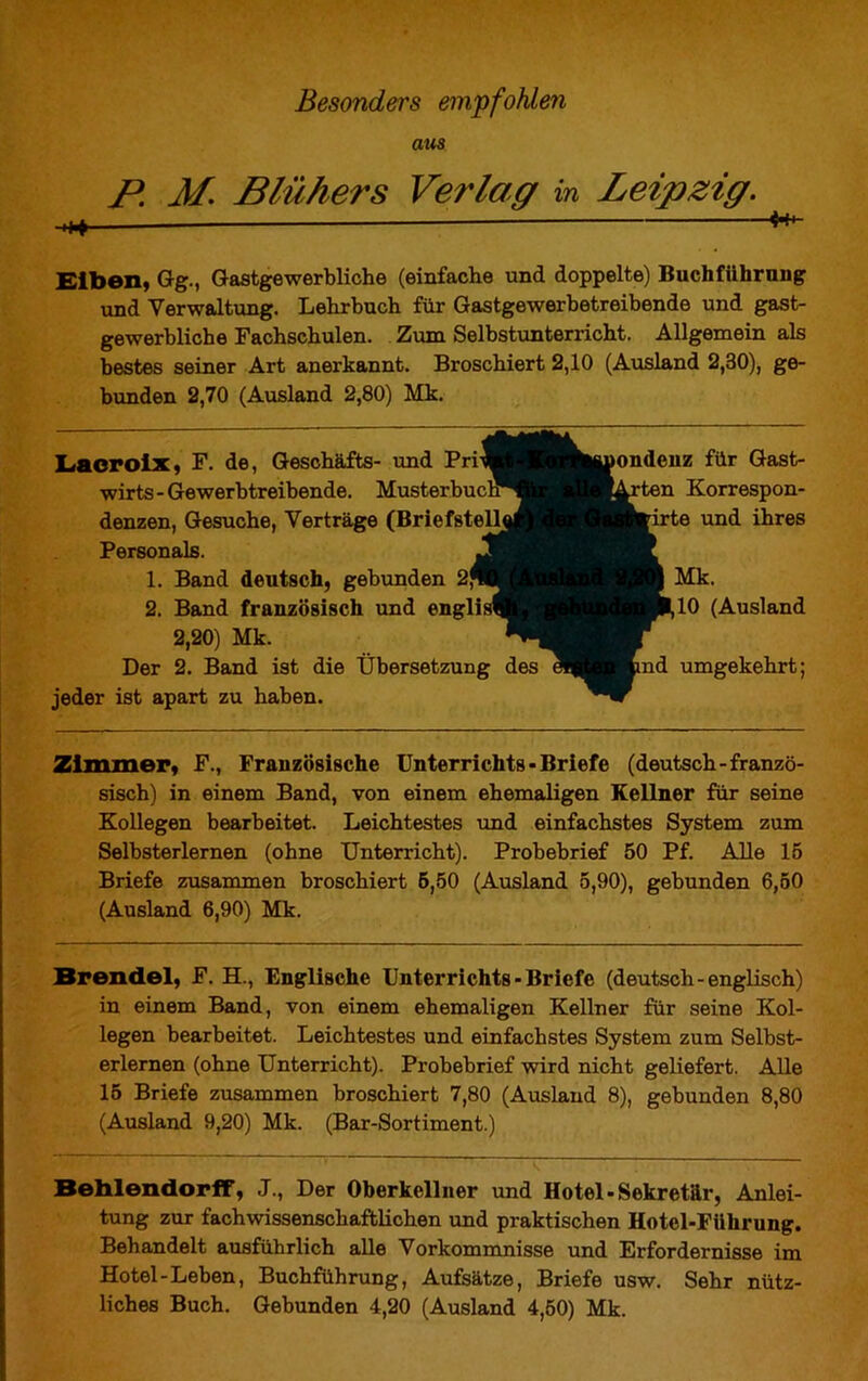 aus P M. Blühers Verlag in Leipzig. Eiben, Gg., Gastgewerbliche (einfache und doppelte) Buchführung und Verwaltung. Lehrbuch für Gastgewerbetreibende und gast- gewerbliche Fachschulen. Zum Selbstunterricht. Allgemein als bestes seiner Art anerkannt. Broschiert 2,10 (Ausland 2,30), ge- bunden 2,70 (Ausland 2,80) Mk. Lacroix, F. de, Geschäfts- und Pri wirts - Gewerbtreibende. Musterbuch denzen, Gesuche, Verträge (Briefstell Personals. 1. Band deutsch, gebunden 2* 2. Band französisch und engli 2,20) Mk. Der 2. Band ist die Übersetzung des jeder ist apart zu haben. ondenz für Gast- ten Korrespon- te und ihres Mk. 10 (Ausland nd umgekehrt; Zimmer, F., Französische Unterrichts - Briefe (deutsch-franzö- sisch) in einem Band, von einem ehemaligen Kellner für seine Kollegen bearbeitet. Leichtestes und einfachstes System zum Selbsterlernen (ohne Unterricht). Probebrief 50 Pf. Alle 15 Briefe zusammen broschiert 5,50 (Ausland 5,90), gebunden 6,50 (Ausland 6,90) Mk. Brendel, F. EL, Englische Unterrichts - Briefe (deutsch-englisch) in einem Band, von einem ehemaligen Kellner für seine Kol- legen bearbeitet. Leichtestes und einfachstes System zum Selbst- erlernen (ohne Unterricht). Probebrief wird nicht geliefert. Alle 15 Briefe zusammen broschiert 7,80 (Ausland 8), gebunden 8,80 (Ausland 9,20) Mk. (Bar-Sortiment.) BehlendorfF, J., Der Oberkellner und Hotel-Sekretär, Anlei- tung zur fachwissenschaftlichen und praktischen Hotel-Führung. Behandelt ausführlich alle Vorkommnisse und Erfordernisse im Hotel-Leben, Buchführung, Aufsätze, Briefe usw. Sehr nütz- liches Buch. Gebunden 4,20 (Ausland 4,50) Mk.