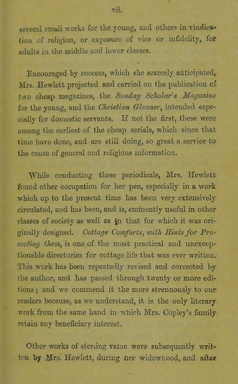 VU. several small works for the young, and others in vindica- tion of religion, or exposure of vice or infidelity, for adults in the middle and lower classes. Encouraged by success, which she scarcely anticipated, Mrs. Hewlett projected and carried on the publication of two cheap magazines, the Sunday Scholar's Magazine for the young, and the Christian Gleaner, intended espe- cially for domestic servants. If not the first, these were among the earliest of the cheap serials, which since that time have done, and are still doing, so great a service to the cause of general and religious information. While conducting these periodicals, Mrs. Hewlett found other occupation for her pen, especially in a work which up to the present time has been very extensively circulated, and has been, and is, eminently useful in other classes of society as well as jn that for which it was ori- ginally designed. Cottage Comforts, with Hints for Pro- moting them, is one of the most practical and unexcep- tionable directories for cottage life that was ever written. This work has been repeatedly revised and corrected by ihe author, and has passed through twenty or more edi- tions ; and we commend it the more strenuously to our readers because, as we understand, it is the only literary work from the same hand in which Mrs. Copley’s family retain any beneficiary interest. Other works of sterling value were subsequently writ- ten by Mrs. Hewlett, during her widowhood, and after