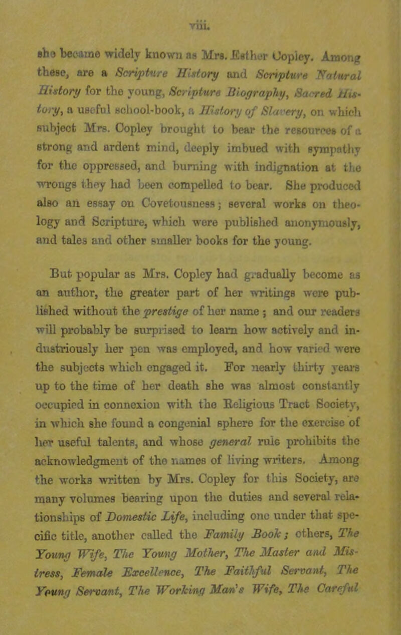 nu. ebo became widely known as Mrs. Esther Copley. Among these, are a Scripture History and Scripture Natural History for the young, Scripture Biography, Sa<red His- tory, a useful school-book, a History of Slavery, on which subject Mrs. Copley brought to bear the resources of a strong and ardent mind, deeply imbued with sympathy for the oppressed, and burning with indignation at the wrongs they had been compelled to bear. She produced also an essay on Covetousness; several works on theo- logy and Scripture, which were published anonymously, and tales and other smaller books for the young. But popular as Mrs. Copley had gradually become as an author, the greater part of her writings wore pub- lished without the prestige of her name ; and our readers will probably be surprised to leam how actively and in- dustriously her pen was employed, and how varied were the subjects which engaged it. For nearly thirty years up to the time of her death she was almost constantly occupied in connexion with the Religious Tract Society, in which she found a congenial sphere for the exercise of lier useful talents, and whose general rule prohibits the acknowledgment of the names of living writers. Among the works written by Mrs. Copley for this Society, are many volumes bearing upon the duties and several rela- tionships of Domestic Life, including one under that spe- cific title, another called the Family Book; others, The Young Wife, The Young Mother, The Master and Mis- tress, Female Excellence, The Faithful Servant, The Young Servant, The Working Man's Wife, The Careful