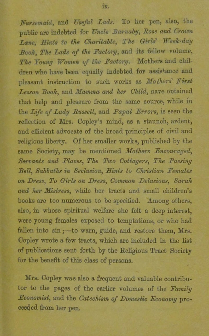 Hvr.it maid, and Useful Lads. To her pen, also, the public are indebted for TJncle Barnaby, Lose and ('sown Lane, Hints to the Charitable, The Girls’ Wcelc-day Book, The Lads of the Factory, and its fellow volume, The Youny Women of the Factory. Mothers and chil- dren who have been equally indebted for assistance and pleasant instruction to such works as Mothers First Lesson Book, and Mamma and her Child, nave obtained that help and pleasure from the same source, while in the Life of Lady Russell, and Papal Errors, is seen the reflection of Mrs. Copley’s mind, as a staunch, ardent, and efficient advocate of the broad principles of civil and religious liberty. Of her smaller works, published by the same Society, may be mentioned Mothers Encouraged, Servants and Places, The Two Cottagers, The Passing Bell, Sabbaths in Seclusion, Hints to Christian Females on Dress, To Girls on Dress, Common Delusions, Sarah and her Mistress, while her tracts and small children’s books are too numerous to be specified. Among others, also, in whose spiritual welfare she felt a deep interest, were young females exposed to temptations, or who had fallen into sin ;—to warn, guide, and restore them, Mrs. Copley wrote a few tracts, which are included in the list of publications sent forth by the Keligious Tract Society for the benefit of this class of persons. Mrs. Copley was also a frequent and valuable contribu- tor to the pages of the earlier volumes of the Family Economist, and the Catechism of Domestic Economy pro- ceeded from her pen.