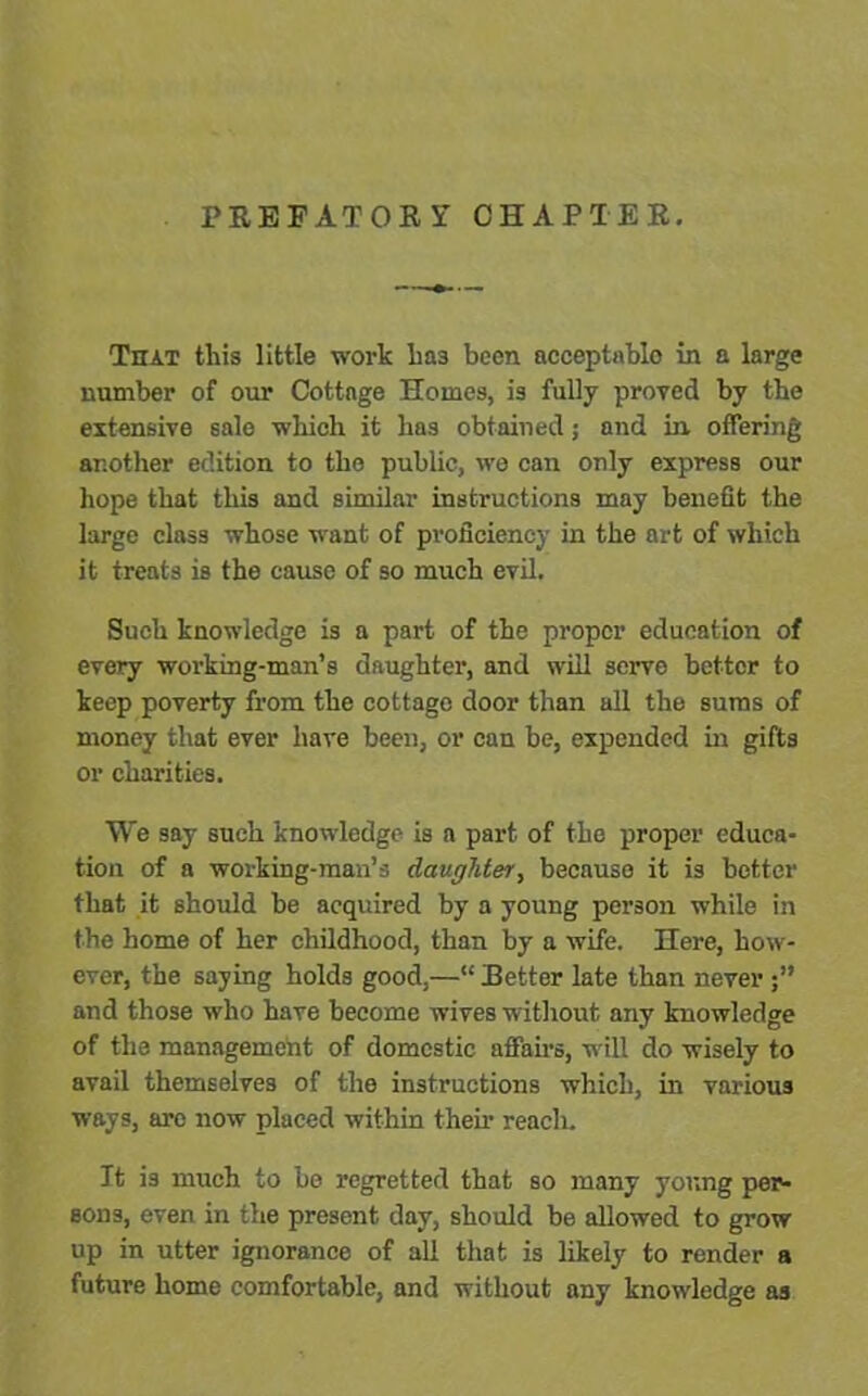 PREFATORY CHAPTER. That this little work lia3 been acceptable in a large number of our Cottage Homes, is fully proved by the extensive sale which it has obtained; and in offering another edition to the public, we can only express our hope that this and similar instructions may benefit the large class whose want of proficiency in the art of which it treats is the cause of so much evil. Such knowledge is a part of the proper education of every working-man’s daughter, and will serve better to keep poverty from the cottago door than all the sums of money that ever have been, or can be, expended in gifts or charities. We say such knowledge is a part of the proper educa- tion of a working-man’s daughter, because it is better that it should be acquired by a young person while in the home of her childhood, than by a wife. Here, how- ever, the saying holds good,—“ Better late than never and those who have become wives without any knowledge of the management of domestic affairs, will do wisely to avail themselves of the instructions which, in various ways, are now placed within their reach. It is much to be regretted that so many young per- sons, even in the present day, should be allowed to grow up in utter ignorance of all that is likely to render a future home comfortable, and without any knowledge as