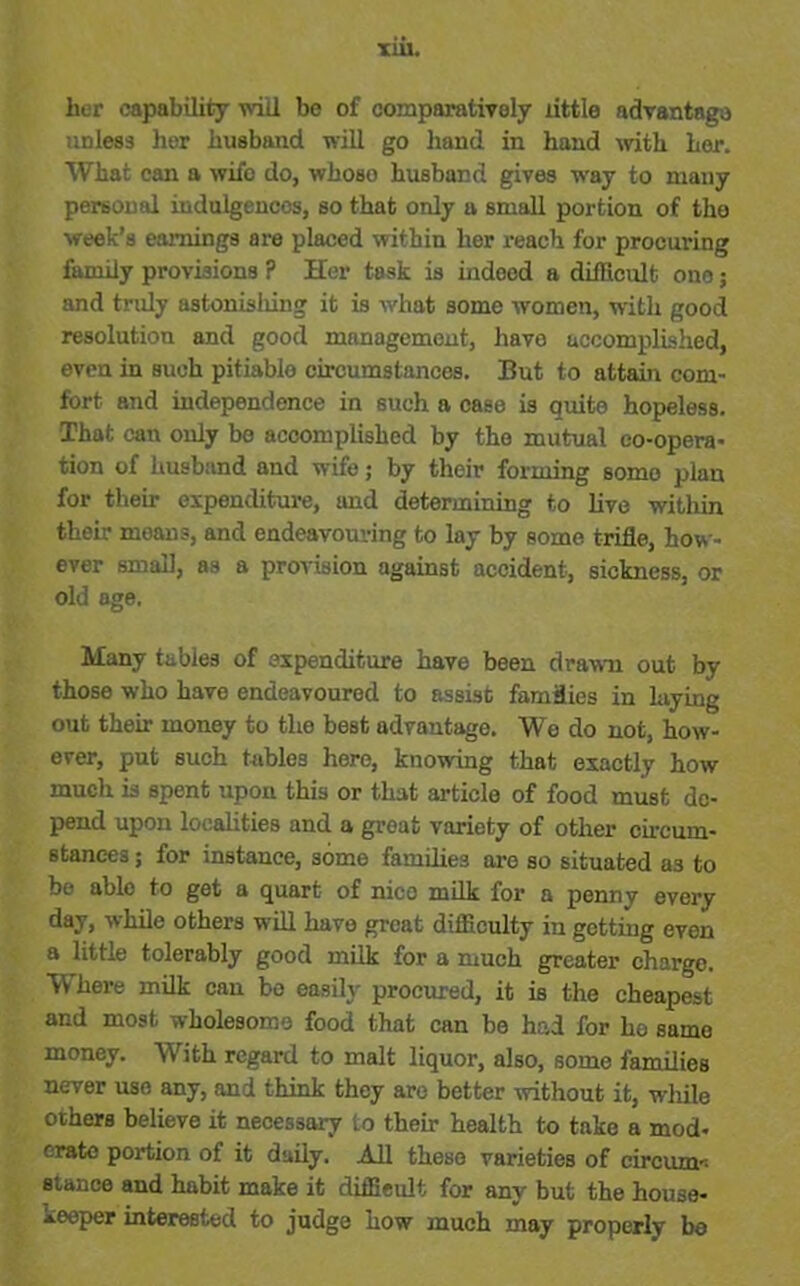 TUI. her capability will be of comparatively little advantage unless her husband will go hand in hand with her. What can a wifo do, whoso husband gives way to many personal indulgences, so that only a small portion of the week’s earnings are placed within her reach for procuring family provisions ? Her task is indood a difficult one; and truly astonisliing it is what some women, with good resolution and good management, have accomplished, even in such pitiablo circumstances. But to attain com- fort and independence in such a case is quite hopeless. That can only be accomplished by the mutual co-opera- tion of husband and wife; by their forming some plan for their expenditure, and determining to live within their means, and endeavouring to lay by some trifle, how- ever small, as a provision against accident, sickness, or old age. Many tables of expenditure have been drawn out by those who have endeavoured to assist families in laying out their money to the best advantage. We do not, how- ever, put such tables here, knowing that exactly how much is spent upon this or that article of food must de- pend upon localities and a groat variety of other circum- stances ; for instance, some families are so situated as to be able to get a quart of nico milk for a penny every day, while others will have great difficulty in getting even a little tolerably good milk for a much greater chargo. Where milk can he easily procured, it is the cheapest and most wholesome food that can he had for ho samo money. With regard to malt liquor, also, some families never use any, and think they arc better without it, while others believe it necessary to their health to take a mod- erate portion of it daily. All these varieties of circum-- stance and habit make it difficult for any but the house- keeper interested to judge how much may properly be