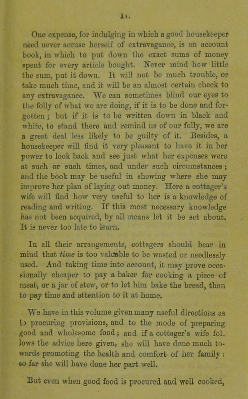 One expense, for indulging in which a good housekeeper need never accuse herself of extravagance, is an account book, in which to put down the exact sums of money spent for every article bought. Never mind hew little the sum, put it down. It will not bo much trouble, or take mucli time, and it will be an almost certain check to any extravagance. We can sometimes blind our eyes to the folly of what we are doing, if it is to be done and for- gotten ; but if it is to be written down in black and white, to stand there and remind us of our folly, we are a great deal less likely to be guilty of it. Besides, a housekeeper will find it very pleasant to have it in her power to look back and see just what her expenses were at such or such times, and under such circumstances ; and the book may be useful in showing where she may improve her plan of laying out money. Here a cottager’s wife will find how very useful to her is a knowledge of reading and writing. If this most necessary knowledge has not been acquired, by ail means let it be set about. It is never too late to learn. In all their arrangements, cottagers should bear in mind that time is too valuable to be wasted or needlessly used. And taking time into account, it may prove occa- sionally cheaper to pay a baker for cooking a piece of meat, or a jar of stew, or to let him bake the bread, than to pay timo and attention to it at home. We have in this volume given many useful directions as Is procuring provisions, and to the mode of preparing good and wholesome food; and if a cottager’s wife fol. lows the advice here given, she will have done much to- wards promoting the health and comfort of her family : so far she will have done her part well. But even when good food is procured and well cooked,