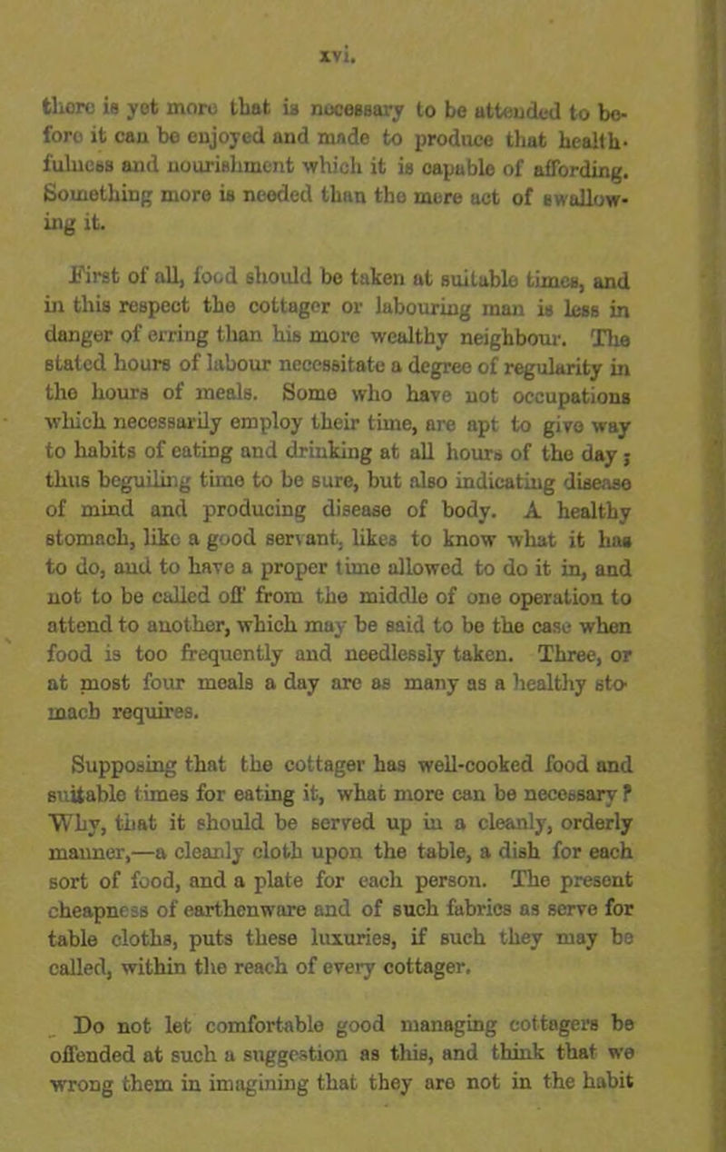 there is yet more that is necessary to be attended to bo- foro it can be enjoyed and made to produce that health- fulness and nourishment which it is capable of affording. Something more is needed than the mere act of swallow- ing it. First of all, food should be taken at suitable times, and in this respect the cottager or labouring man is less in danger of erring than his more wealthy neighbour. The stated hours of labour necessitate a degree of regularity in the hours of meals. Some who have not occupations which necessarily employ their time, are apt to give way to habits of eatiDg and drinking at all hours of the day; thus beguiling time to be sure, but also indicating disease of mind and producing disease of body. A healthy stomach, like a good servant, likes to know what it hag to do, and to have a proper time allowed to do it in, and not to be called off from the middle of one operation to attend to another, which may be said to be the case when food is too frequently and needlessly taken. Three, or at most four meals a day are as many as a healthy sto- mach requires. Supposing that the cottager has well-cooked food and suitable times for eating it, what more can be necessary ? Why, that it should be served up iu a cleanly, orderly manner,—a cleanly cloth upon the table, a dish for each sort of food, and a plate for each person. The present cheapness of earthenware and of such fabrics as serve for table cloths, puts these luxuries, if such they may be called, within the reach of every cottager. Do not let comfortable good managing cottagers he offended at such a suggestion as this, and think that we wrong them in imagining that they are not in the habit