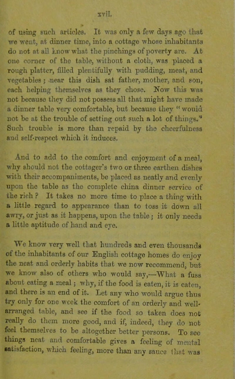 of using such articles. It was only a few days ago that we went, at dinner time, into a cottage whose inhabitants do not at all know what the pinchings of poverty are. At one corner of the table, without a cloth, was placed a rough platter, filled plentifully with pudding, meat, and vegetables ; near this dish sat father, mother, and son, each helping themselves ns they chose. Now this was not because they did not possess all that might have made a dinner table very comfortable, but because they “ would not be at the trouble of setting out such a lot of things. Such trouble is more than repaid by the cheerfulness and self-respect which it induces. And to add to the comfort and enjoyment of a meal, why should not the cottager’s two or three earthen dishes with their accompaniments, be placed as neatly and evenly upon the table as the complete china dinner service of the rich P It takes no more time to place a thing with a little regard to appearance than to toss it down all awry, or just as it happens, upon the table; it only needs a little aptitude of hand and eye. TVe know very well that hundreds and even thousands of the inhabitants of our English cottage homes do enjoy the neat and orderly habits that we now recommend, but we know also of others who would say,—What a fuss about eating a meal; why, if the food is eaten, it is eaten, and there is an end of it. Let any who would argue thus try only for one week the comfort of an orderly and well- arranged table, and see if the food so taken does not really do them more good, and if, indeed, they do not feel themselres to be altogether better persons. To sec things neat and comfortable gives a feeling of mental satisfaction, which feeling, more than any sauce (hat was