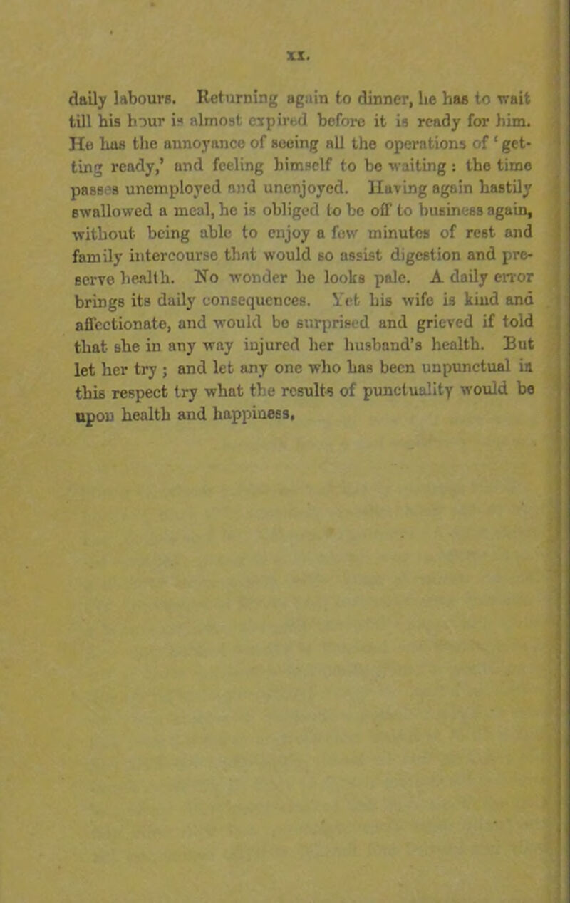 daily labours. Returning again to dinner, lie lias to wait till his hour is almost expired before it is ready for him. He has the annoyance of seeing all the operations of ‘ get- ting ready,’ and feeling himself to be waiting: the time passes unemployed and unenjoyed. Haring again hastily swallowed a meal, he is obliged to bo off to business again, without being able to enjoy a few minutes of rest and family intercourse that would so assist digestion and pre- serve health. No wonder he looks pale. A daily error brings its daily consequences. Yet his wife is kind ana affectionate, and would bo surprised and grieved if told that she in any way injured her husband’s health. But let her try ; and let any one who has been unpunctual in this respect try what the results of punctuality would be upon health and happiness.