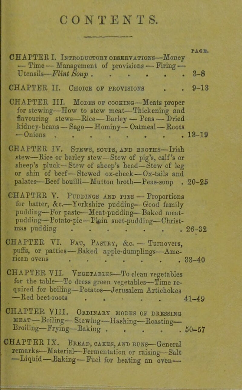 CONTEN T S. PACfc. CHAPTER I. Introductory observations—Money — Time—Management of provisions — Firing — Utensils—Flint Soup 3-8 CHAPTER II. Choice op provisions . . 9-13 CHAPTER III. Modes op cooking—Meats proper for stewing—How to stew meat—Thickening and flavouring stews—Rice—Barley — Peas — Dried kidney-beans — Sago— Hominy— Oatmeal — Roots —Onions ........ 13-19 CHAPTER IV. Stews, sours, and broths—Irish stew—Rice or barley stew—Stew of pig’s, calf’s or sheep’s pluck—Stew of sheep’s head—Stew of leg or shin of beef—Stewed ox-cheek—Ox-tails and palates—Beef bouilli—Mutton broth—Peas-soup . 20-25 CHAPTER V. Puddings and pies — Proportions for batter, &c.—Yorkshire pudding—Good family pudding—For paste—Meat-pudding-—Baked meat- pudding—Potato-pie—PJjiin suet-pudding—Christ- mas pudding 26-32 CHAPTER VI. Fat, Pastp.y, &c. — Turnovers, puffs, or patties—Baked apple-dumplings—Ame- rican ovens 33-40 CHAPTER VII. Vegetables—To clean vegetables for the table—To dress green vegetables—Time re- quired for boiling—Potatos—Jerusalem Artichokes —Red beet-roots ..... 41-49 CHAPTER VIII. Ordinary MODES OF DRESSING meat -—Boiling—Stewing—Hashing—Roasting— Broiling—Frying—Baking 50-57 CHAPT ER IX. Bread, cakes, and buns—General remarks-—Material—Fermentation or raising—Salt '—Liquid—.Raking—Fuel for heating an oven—