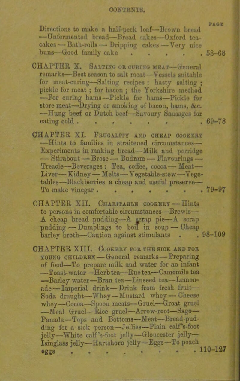 OONTBNTB. Directions to make a half-peck loaf—Brown bread —Unfermented bread—Bread akes—Oxford tea- cakes — Bath-rolls — Dripping cakes —Very nice buns—Good family cako 58-68 CHATTER X. Saltinu oh curing meat—General remarks—Best season to salt moat—Vessels suitable for meat-curing—Salting recipes : hasty salting ; pickle for meat ; for bacon ; the Yorkshire method —For curing hams—Pickle for hams—Pickle for store meat—Drying or smoking of bacon, hams, See. —Hung beef or Dutch beef—Savoury Sausages for eating cold . 69-78 CHAPTER XI. Frugality and cheap cookery —Hints to families in straitened circumstances— Experiments in making bread—Milk and porridge — Stirabout — Brose — Bud ram — Flavourings — Treacie—Beverages: Tea, coffee, cocoa—Meat— Liver—Ki dney—M elts—V egetable-ste w —V ege- tables—Blackberries a cheap and useful preserve— To make vinegar 79-97 CHAPTER XII. Charitable cookery— Hints to persons in comfortable circumstances—Brewis— A cheap bread pudding—A scrap pie—A scrap pudding — Dumplings to boil in soup — Cheap barley broth—Caution against stimulants . . 98-109 CHAPTER XIII. Cookery for the sick and for younq children — General remarks—Preparing of food—To prepare milk and water for an infant —Toast-water—Herb tea—Rue tea—Camomile tea —Barley water—Bran lea—Linseed tea—Lemon- ade— Imperial drink—Drink from fresh fruit— Soda draught—Whey—Mustard whey — Cheese whey—Cocoa—Spoon meats—Gruel—Groat gruel —Meal Gruel—Rice gruel—Arrow-root—Sago— Panada—Tops and Bottoms—Meat—Bread-pud- ding for a sick person—Jellies—Plain calf’s-foot jelly—White calf’s-foot jelly—Gloucester jelly— Isinglass jelly—Hartshorn jelly—Eggs—To poach eggs 110-127