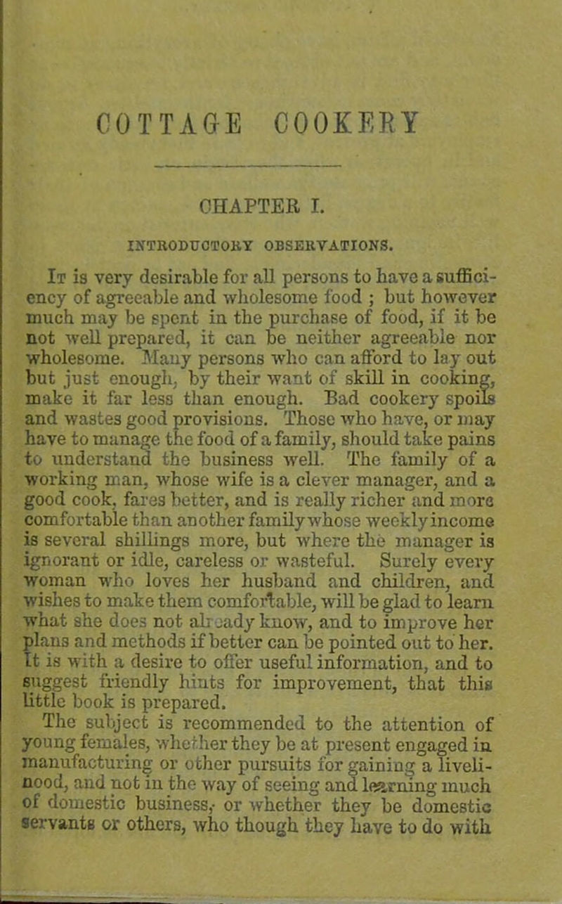 COTTAGE COOKERY CHAPTER I. INTRODUCTORY OBSERVATIONS. It is very desirable for all persons to have a suffici- ency of agreeable and wholesome food ; but however much may be spent in the purchase of food, if it be not well prepared, it can be neither agreeable nor wholesome. Many persons who can afford to lay out but just enough, by their want of skill in cooking, make it far less than enough. Bad cookery spoils and wastes good provisions. Those who have, or may have to manage the food of a family, should take pains to understand the business well. The family of a working man, whose wife is a clever manager, and a good cook, fares better, and is really richer and more comfortable than another family whose wecklyincome is several shillings more, but where the manager is ignorant or idle, careless or wasteful. Surely every woman who loves her husband and children, and wishes to make them comfortable, will be glad to learn what she does not al; eady know, and to improve her plans and methods if better can be pointed out to her. It is with a desire to offer useful information, and to suggest friendly hints for improvement, that this little book is prepared. The subject is recommended to the attention of young females, whether they be at present engaged in manufacturing or other pursuits for gaining a liveli- nood, and not in the way of seeing and learning much of domestic business,- or whether they be domestic servants or others, who though they have to do with