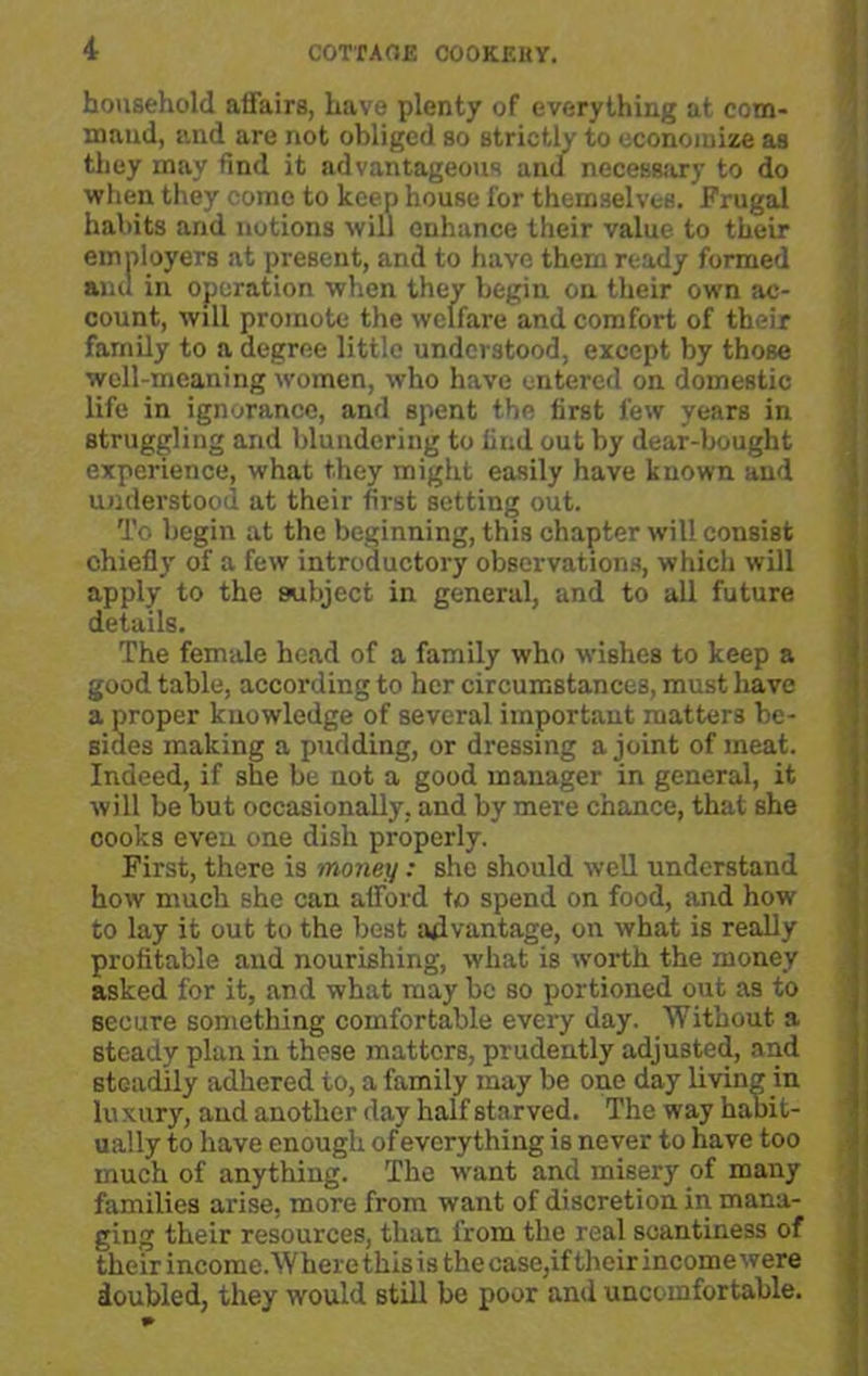 household affairs, have plenty of everything at com- mand, and are not obliged so strictly to economize as they may find it advantageous and necessary to do when they come to keep house for themselves. Frugal habits and notions will enhance their value to their employers at present, and to have them ready formed ami in operation when they begin on their own ac- count, will promote the welfare and comfort of their family to a degree little understood, except by those well-meaning women, who have entered on domestic life in ignorance, and spent the first few years in struggling and blundering to find out by dear-bought experience, what they might easily have known and understood at their first setting out. To begin at the beginning, this chapter will consist chiefly of a few introductory observations, which will apply to the subject in general, and to all future details. The female head of a family who wishes to keep a good table, according to her circumstances, must have a proper knowledge of several important matters be- sides making a pudding, or dressing a joint of meat. Indeed, if she be not a good manager in general, it will be but occasionally, and by mere chance, that she cooks even one dish properly. First, there is money: she should well understand how much she can afford to spend on food, and how to lay it out to the best advantage, on what is really profitable and nourishing, what is worth the money asked for it, and what may be so portioned out as to secure something comfortable every day. Without a steady plan in those matters, prudently adjusted, and steadily adhered to, a family may be one day living in luxury, and another day half starved. The way habit- ually to have enough of every thing is never to have too much of anything. The want and misery of many families arise, more from want of discretion in mana- ging their resources, than from the real scantiness of their income. W here this is the case,if their income w ere doubled, they would still be poor and uncomfortable.