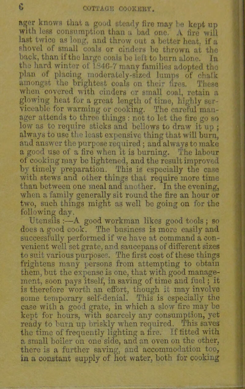 c n^er knows that a good steady lire may he kept up with less consumption than a had one A fire will last twice as long, and throw out a better heat, if a shovel of small coals or cinders be thrown at the back, than if the large coals bo left to burn alone. In the hard winter of 1.S4G-7 many families adopted the plan of placing moderately-sized lumps of chalk amongst the brightest coals on their fires. These when covered with cinders or small coal, retain a glowing heat for a great length of time, highly ser- viceable for warming or cooking. The careful man- ager attends to three things : not to let the fire go so low as to require sticks and bellows to draw it up ; always to use the least expensive thing that will burn, and answer the purpose required; and always to make a good use of a fire when it is burning. The labour of cooking may be lightened, and the result improved by timely preparation. This is especially the case with stews and other things that require more time than between one meal and another. In the evening, when a family generally sit round the fire an hour or two, such things might as well be going on for the following day. Utensils :—A good workman likes good tools ; so does a good cook. The business is more easily and successfully performed if we have at command a con- venient well set grate, and saucepans of different sizes to suit various purposes. The first cost of these things frightens many persons from attempting to obtain them, but the expense is one, that with good manage- ment, soon pays itself, in saving of time and fuel; it is therefore worth an effort, though it may involve some temporary self-denial. This is especially the case with a good grate, in which a slow fire may bo kept for hours, with scarcely any consumption, yet ready to bum up briskly when required. This saves the time of frequently lighting a fire. If fitted with a small boiler on one side, and an oven on the other, there is a further saving, and accommodation too, in a constant supply of hot water, both for cooking
