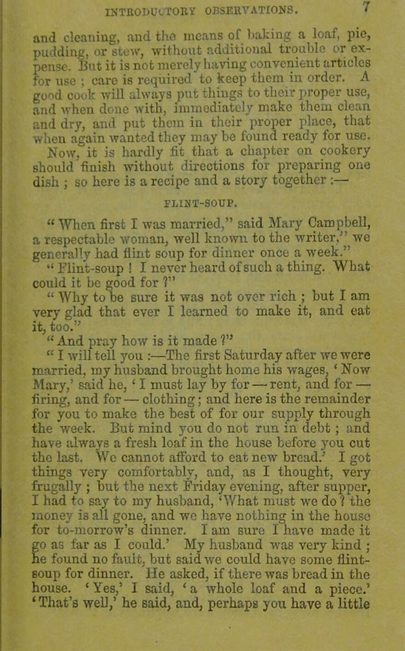 and cleaning, and the means of linking a loaf, pie, pudding, or stew, without additional trouble or ex- pense. But it is not merely having convenient articles for use ; care is required to keep them in order. A good cook will always put things to their proper use, and when done with, immediately make them clean and dry, and put them in their proper place, that when again wanted they may be found ready for use. Now. it is hardly fit that a chapter on cookery should finish without directions for preparing one dish ; so here is a recipe and a story together :— FLINT-SOUP. “When first I was married,” said Mary Campbell, a respectable woman, well known to the writer,” we generally had flint soup for dinner once a week.” “Flint-soup! I never heard of such a thing. What could it be good for ?” “ Why to be sure it was not over rich ; but I am very glad that ever I learned to make it, and eat it, too.” “ And pray how is it made V* “ I will tell you :—The first Saturday after we were married, my husband brought home his wages, * Now Mary,’ said he, ‘ I must lay by for — rent, and for — firing, and for — clothing; and here is the remainder for you to make the best of for our supply through the week. But mind you do not run in debt ; and have always a fresh loaf in the house before you cut the last. We cannot afford to eat new bread.’ I got things very comfortably, and, as I thought, very frugally ; but the next Friday evening, after supper, I had to say to my husband, ‘What must we do ? the money is all gone, and wc have nothing in the house for to-morrow’s dinner. I am sure I have made it go as far as I could.’ My husband was very kind ; he found no fault, but said wc could have some flint- soup for dinner. He asked, if there was bread in the house. ‘ Yes,’ I said, ‘ a whole loaf and a piece.’ * That’s well,’ he said, and, perhaps you have a little