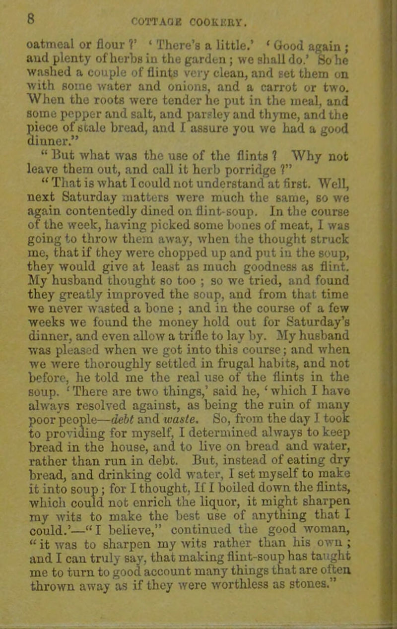 oatmeal or flour V ‘ There’s a little.’ ‘ Good again ; and plenty of herbs in the garden; we shall do.’ So he washed a couple of flints very clean, and set them on with some water and onions, and a carrot or two. When the roots were tender he put in the meal, and some pepper and salt, and parsley and thyme, and the piece of scale bread, and I assure you we had a good dinner.” “ But what was the use of the flints ? Why not leave them out, and call it herb porridge ?” “ That is what I could not understand at first. Well, next Saturday matters were much the same, so we again contentedly dined on flint-soup. In the course of the week, having picked some bones of meat, I was going to throw them away, when the thought struck me, that if they were chopped up and put in the soup, they would give at least as much goodness as flint. My husband thought so too ; so we tried, and found they greatly improved the soup, and from that time we never wasted a bone ; and in the course of a few weeks we found the money hold out for Saturday’s dinner, and even allow a trifle to lay by. My husband was pleased when we got into this course; and when we were thoroughly settled in frugal habits, and not before, he told me the real use of the flints in the soup. ‘ There are two things,’ said he, ‘ which I have always resolved against, as being the ruin of many poor people—debt and waste. So, from the day I took to providing for myself, I determined always to keep bread in the house, and to live on bread and water, rather than run in debt. But, instead of eating dry bread, and drinking cold water, I set myself to make it into soup; for I thought, If I boiled down the flints, which could not enrich the liquor, it might sharpen ray wits to make the best use of anything that I could.’—“I believe,” continued the good woman, “ it was to sharpen my wits rather than his own ; and I can truly say, that making flint-soup has taught me to turn to good account many things that are often thrown away as if they were worthless as stones.”