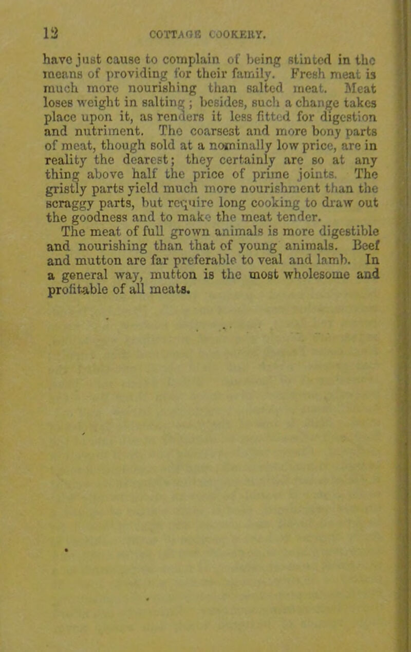 have just cause to complain of being stinted in the means of providing for their family. Fresh meat is much more nourishing than salted meat. Meat loses weight in salting ; besides, such a change takes place upon it, as renders it less fitted for digestion and nutriment. The coarsest and more bony parts of meat, though sold at a nominally low price, are in reality the dearest; they certainly are so at any thing above half the price of prime joints. The gristly parts yield much more nourishment than the scraggy parts, but require long cooking to draw out the goodness and to make the meat tender. The meat of full grown animals is more digestible and nourishing than that of young animals. Beef and mutton are far preferable to veal and lamb. In a general way, mutton is the most wholesome and profitable of all meats.