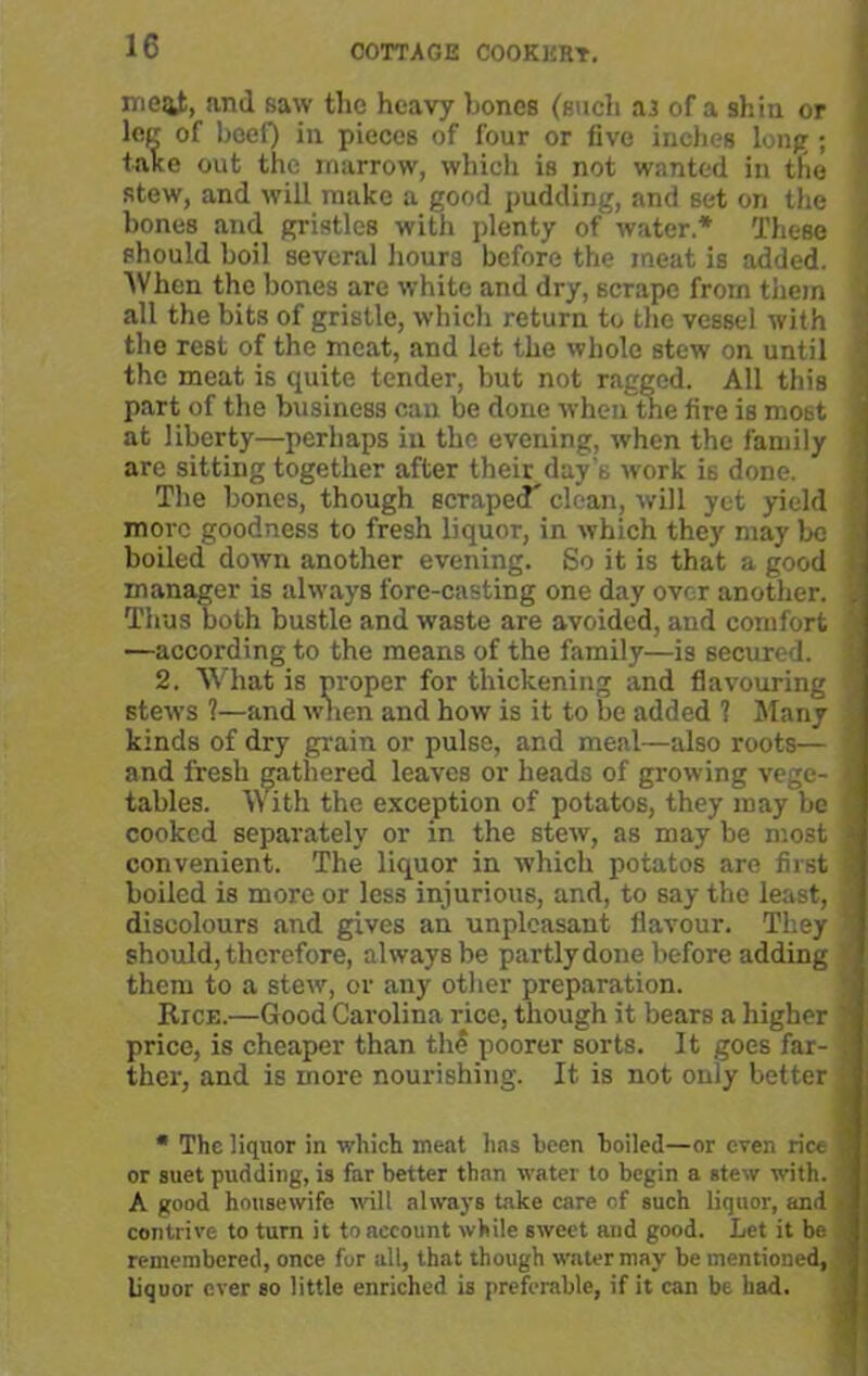 and saw the heavy hones (such as of a shin or leer of beef) in pieces of four or five inches long ; take out the marrow, which is not wanted in the stew, and will make a good pudding, and set on the hones and gristles with plenty of water.* These should boil several hours before the meat is added. When the bones are white and dry, scrape from them all the bits of gristle, which return to the vessel with the rest of the meat, and let the whole stew on until the meat is quite tender, but not ragged. All this part of the business can be done when the fire is most at liberty—perhaps in the evening, when the family are sitting together after their day's work is done. The bones, though scraped* clean, will yet yield more goodness to fresh liquor, in which they may be boiled down another evening. So it is that a good manager is always fore-casting one day over another. Thus both bustle and waste are avoided, and comfort —according to the means of the family—is secured. 2. What is proper for thickening and flavouring stews 1—and when and how is it to be added ? Many kinds of dry grain or pulse, and meal—also roots— and fresh gathered leaves or heads of growing vege- tables. With the exception of potatos, they may be cooked separately or in the stew, as may be most convenient. The liquor in which potatos are first boiled is more or less injurious, and, to say the least, discolours and gives an unpleasant flavour. They should, therefore, always be partly done before adding them to a stew, or any other preparation. Rice.—Good Carolina rice, though it bears a higher price, is cheaper than the poorer sorts. It goes far- ther, and is more nourishing. It is not only better * The liquor in which meat has been boiled—or even rice or suet pudding, is far better than water to begin a stew with. A good housewife vail always take care of such liquor, and contrive to turn it to account while sweet and good. Let it be remembered, once for all, that though water may be mentioned, liquor ever so little enriched is preferable, if it can be had.