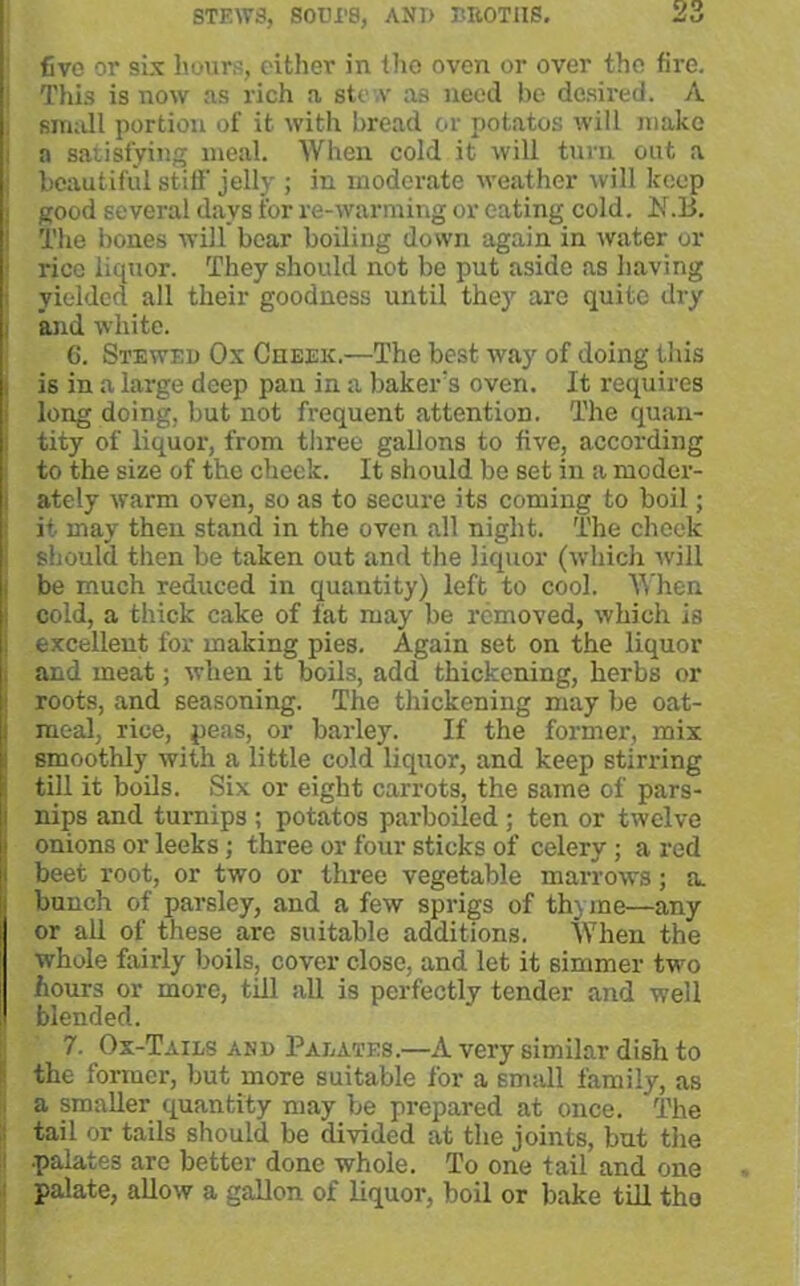 five or six hours, either in tho oven or over the fire. This is now ns rich a stew as need be desired. A sirndl portion of it with bread or potatos will make a satisfying meal. When cold it will turn out a beautiful stiff jelly ; in moderate weather will keep good several days i'or re-warming or eating cold. N.B. The bones will bear boiling down again in water or rice liquor. They should not be put aside as having yielded all their goodness until they are quite dry and white. C. Stewed Ox Cheek.—The best way of doing this is in a large deep pan in a baker's oven. It requires long doing, but not frequent attention. The quan- tity of liquor, from three gallons to five, according to the size of the cheek. It should be set in a moder- ately warm oven, so as to secure its coming to boil; it may then stand in the oven all night. The cheek should then be taken out and the liquor (which will be much reduced in quantity) left to cool. When cold, a thick cake of fat may be removed, which is excellent for making pies. Again set on the liquor and meat; when it boils, add thickening, herbs or roots, and seasoning. The thickening may be oat- meal, rice, peas, or barley. If the former, mix smoothly with a little cold liquor, and keep stirring till it boils. Six or eight carrots, the same of pars- nips and turnips ; potatos parboiled ; ten or twelve onions or leeks; three or four sticks of celery; a red beet root, or two or three vegetable marrows; a. bunch of parsley, and a few sprigs of th) me—any or all of these are suitable additions. When the whole fairly boils, cover close, and let it simmer two hours or more, till all is perfectly tender and well blended. 7. Ox-Tails and Palates.—A very similar dish to the former, but more suitable for a small family, as a smaller quantity may be prepared at once. The tail or tails should be divided at the joints, but the .palates arc better done whole. To one tail and one palate, allow a gallon of liquor, boil or bake till tho