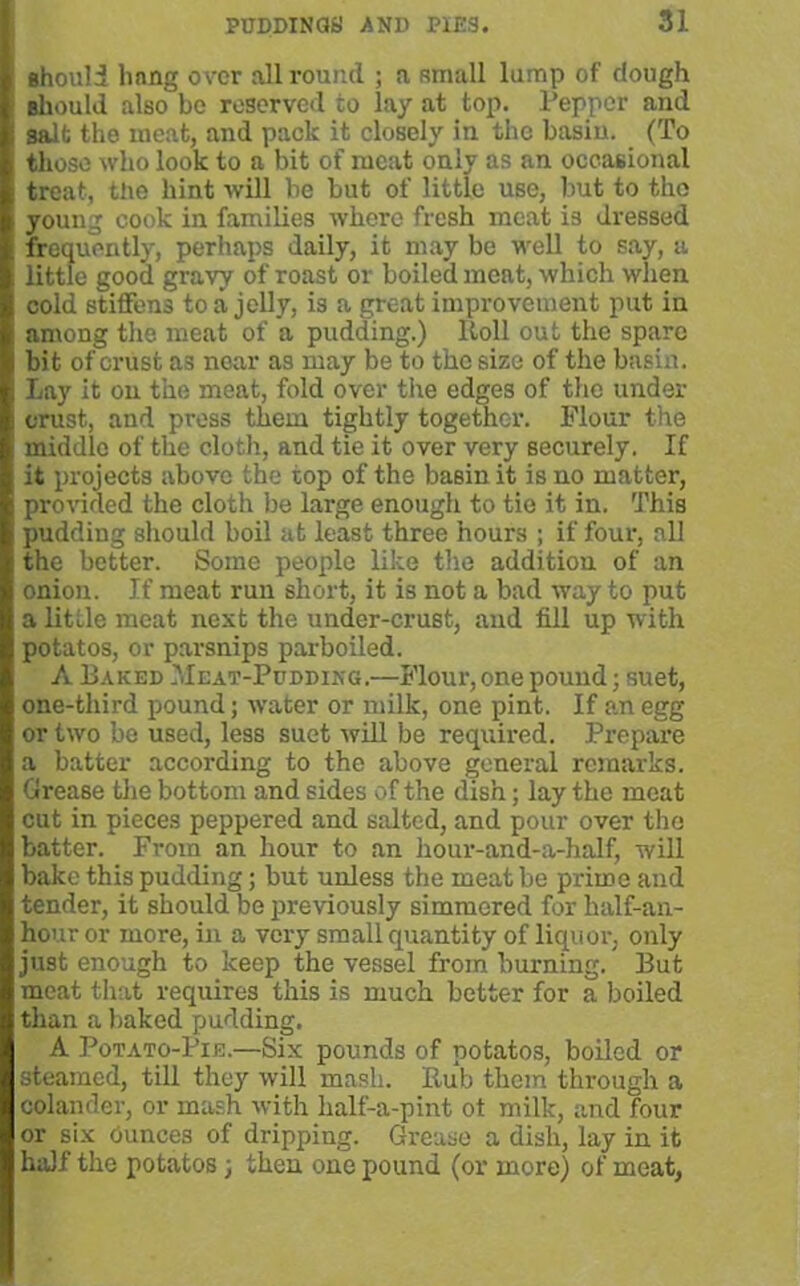 should hang over all round ; a small lump of dough Bliould also be reserved to lay at top. Pepper and salt the meat, and pack it closely in the basin. (To those who look to a bit of meat only as an occasional treat, the hint will be but of little use, but to tho young cook in families where fresh meat is dressed frequently, perhaps daily, it may be well to say, a little good gravy of roast or boiled meat, which when cold stiffens to a jelly, is a great improvement put in among the meat of a pudding.) ltoll out the spare bit of crust as near as may be to the size of the basin. Lay it on the meat, fold over the edges of the under crust, and press them tightly together. Flour the middle of the cloth., and tie it over very securely. If it projects above the top of the basin it is no matter, provided the cloth be large enough to tie it in. This pudding should boil at least three hours ; if four, all the better. Some people like the addition of an onion. If meat run short, it is not a bad way to put a little meat next the under-crust, and fill up with potatos, or parsnips parboiled. A Baked Meat-Pudding.—Flour, one pound; suet, one-third pound; water or milk, one pint. If an egg or two be used, less suet will be required. Prepare a batter according to the above general remarks. Grease the bottom and sides of the dish; lay the meat cut in pieces peppered and salted, and pour over tho batter. From an hour to an hour-and-a-half, will bake this pudding; but unless the meat be prime and tender, it should be previously simmered for half-an- hour or more, in a very small quantity of liquor, only just enough to keep the vessel from burning. But meat that requires this is much better for a boiled than a baked pudding. A Potato-Pie.—Six pounds of potatos, boiled or steamed, till they will mash. Rub them through a colander, or mash with half-a-pint ot milk, and four or six Ounces of dripping. Grease a dish, lay in it half the potatos 3 then one pound (or more) of meat,