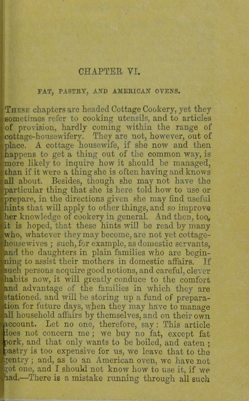 FAT, PASTRY, AND AMERICAN OVENS. Tjiese chapters are headed Cottage Cookery, yet they sometimes refer to cooking utensils, and to articles of provision, hardly coming within the range of cottage-housewifery. They are not, however, out of iplace. A cottage housewife, if she now and then happens to get a thing out of the common way, is (more likely to inquire how it should he managed, than if it were a thing she is often having and knows all about. Besides, though she may not have the particular thing that she is here told how to use or Erepare, in the directions given she may find useful ints that will apply to other things, and so improve her knowledge of cookery in general. And then, too, it is hoped, that these hints will be read by many who, whatever they may become, are not yet cottage- housewives ; such, for example, as domestic servants, land the daughters in plain families who are begin- ning to assist their mothers in domestic affairs. If such persons acquire good notions, and careful, clever habits now, it will greatly conduce to the comfort and advantage of the families in which they are stationed, and will be storing up a fund of prepara- tion for future days, when they may have to manage all household affairs by themselves, and on their own account. Let no one, therefore, say: This article ioes not concern me ; we buy no fat, except fat pork, and that only wants to be boiled, and eaten ; pastry is too expensive for us, we leave that to the gentry; and, as to an American oven, we have not jot one, and I should not know how to use it, if we had.—There is a mistake running through all such