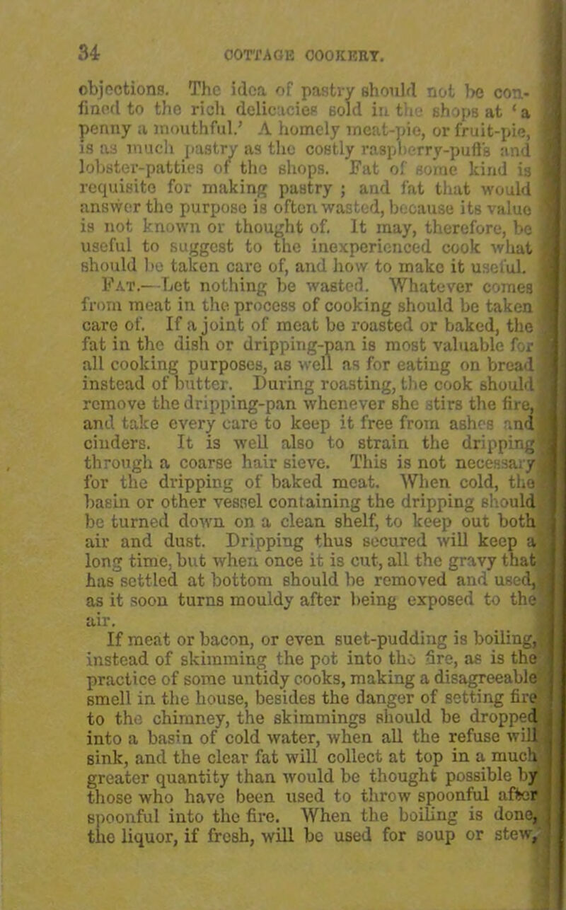 objections. The idea of pastry should not be con- j fined to the rich delicacies sold in the shops at ‘ a penny a mouthful.’ A homely meat-pie, or fruit-pic, is as much pastry as the costly raspberry-puffs and lobster-patties of the shops. Fat of some kind is requisite for making pastry ; and fat that would answer the purpose is ofton wasted, because its valuo is not known or thought of. It may, therefore, be useful to suggest to the inexperienced cook what should be taken care of, and how to make it useful. Fat.—Let nothing be wasted. Whatever comes from meat in the process of cooking should be taken care of. If a joint of meat bo roasted or baked, the fat in the dish or dripping-pan is most valuable for all cooking purposes, as well as for eating on bread instead of butter. During roasting, the cook should : remove the dripping-pan whenever she stirs the fire, and take every care to keep it free from ashes and cinders. It is well also to strain the dripping; through a coarse hair sieve. This is not necessary i for the dripping of baked meat. When cold, the basin or other vessel containing the dripping should be turned down on a clean shelf, to keep out both air and dust. Dripping thus secured will keep a long time, but when once it is cut, all the gravy that has settled at bottom should be removed and used, as it soon turns mouldy after being exposed to the air. If meat or bacon, or even suet-pudding is boiling, instead of skimming the pot into the Sre, as is the practice of some untidy cooks, making a disagreeable smell in the house, besides the danger of setting fire to the chimney, the skimmings should be dropped into a basrn of cold water, when all the refuse will! sink, and the clear fat will collect at top in a much greater quantity than would be thought possible by those who have been used to throw spoonful after spoonful into the fire. When the boiling is done, the liquor, if fresh, will be used for soup or stew.