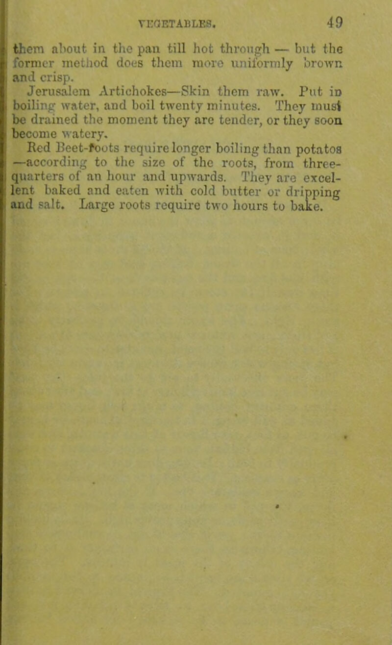 them about in the pan till hot through — but the former method does them more uniformly brown and crisp. Jerusalem Artichokes—Skin them raw. Put iD boiling water, and boil twenty minutes. They must be drained the moment they are tender, or they soon become watery. Red Eeet-foots require longer boiling than potatos —according to the size of the roots, from three- quarters of an hour and upwards. They are excel- lent baked and eaten with cold butter or dripping and salt. Large roots require two hours to bake.