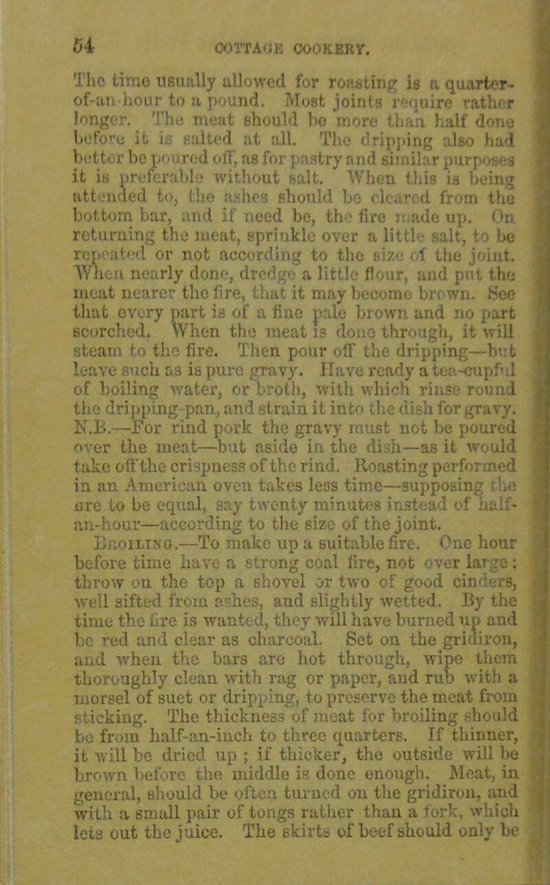 The tirao usually allowed for roasting is a quarter- of-an-hour to a pound. Most joints require rather longer. The meat should bo more than half done before it is salted at all. The dripping also had better bo poured off, as for pastry and similar purposes it is preferable without salt. When this is being attended to, the ashes should be cleared from the bottom bar, and if' need be, the fire made up. On returning the meat, sprinkle over a little salt, to be repeated or not according to the size of the joint. When nearly done, dredge a little flour, and put the meat nearer the fire, that it may become brown. See that every part is of a fine pale brown and no part scorched. When the meat is dono through, it will steam to the fire. Then pour off the dripping—but leave such as is pure gravy. Have ready a tea-cupful of boiling water, or broth, with which rinse rouud the dripping-pan, and strain it into the dish for gravy. N.B.—For rind pork the gravy must not be poured over the meat—but aside in the dish—as it would take off the crispness of the rind. Roasting performed in an American oveu takes less time—supposing the are to be equal, say twenty minutes instead of half- j an-hour—according to the size of the joint. BteoiLiNG.—To make up a suitable fire. One hour before time have a strong coal fire, not over large: throw on the top a shovel or two of good cinders, well sifted from ashes, and slightly wetted. By the time the lire is wanted, they will have burned up and be red and clear as charcoal. Set on the gridiron, . and when the bars are hot through, wipe them thoroughly clean with rag or paper, and rub with a morsel of suet or dripping, to preserve the meat from sticking. The thickness of meat for broiling should be from half-an-inch to three quarters. If thinner, it will be dried up ; if thicker, the outside will be brown before the middle is done enough. Meat, in general, should be often turned on the gridiron, and with a small pair of tongs rather than a fork, which lets out the juice. The skirts of beef should only be