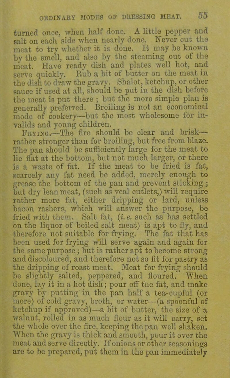 turned once, when half done. A little pepper and salt on each side when nearly done. Never cut the meat to try whether it is done. It may be known by the smell, and also by the steaming out of the meat. Have ready dish and plates well hot, and serve quickly. Rub a bit of butter on the meat in the dish to draw the gravy. Shnlot, ketchup, or other sauce if used at all, should be put in the dish before the meat is put there ; but the more simple plan is generally preferred. Broiling is not an economical mode of cookery—but the most wholesome for in- valids and young children. Fkying.—The firo should be clear and brisk— rather stronger than for broiling, but free from blaze. The pan should be sufficiently large for the meat to lie flat at the bottom, but not much larger, or there is a waste of fat. If the meat to be fried is fat, scarcely any fat need be added, merely enough to grease the bottom of the pan and prevent sticking ; but dry lean meat, (such as veal cutlets,) will require rather more fat, either dripping or lard, unless bacon rashers, which will answer the purpose, be fried with them. Salt fat, (i.e. such as has settled on the liquor of boiled salt meat) is apt to fly, and therefore not suitable for frying. The fat that has been used for frying will serve again and again for the same purpose; but is rather apt to become strong and discoloured, and therefore not so fit for pastry as the dripping of roast meat. Meat for frying should be slightly salted, peppered, and floured. When done, lay it in a hot dish; pour off t\ie fat, and make gravy by putting in the pan half a tea-cupful (or more) of cold gravy, broth, or water—-(a spoonful of ketchup if approved)—a bit of butter, the size of a walnut, rolled in as much flour as it w'ill carry, set the whole over the fire, keeping the pan well shaken. When the gravy is thick and smooth, pour it over the meat and serve directly. If onions or other seasonings are to be prepared, put them in the pan immediately
