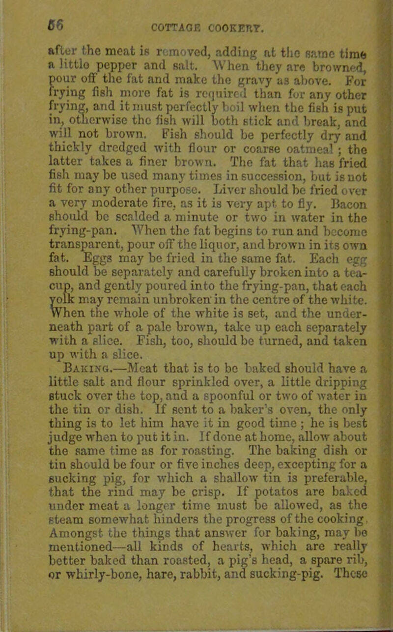 66 COTTAGF. COOKETtY. after the meat is removed, adding at tiie same time n little pepper and salt. When they are browned, pour off' the fat and make the gravy as above. For frying fish more fat is required than for any other frying, and it must perfectly boil when the fish is put in, otherwise the fish will both stick and break, and will not brown. Fish should be perfectly dry and thickly dredged with flour or coarse oatmeal; the latter takes a finer brown. The fat that has fried fish may be used many times in succession, but is not fit for any other purpose. Liver should be fried over a very moderate fire, as it is very apt to fly. Bacon should be scalded a minute or two in water in the frying-pan. When the fat begins to run and become transparent, pour oif the liquor, and brown in its own fat. Eggs may be fried in the same fat. Each egg ; should be separately and carefully broken into a tea- cup, and gently poured into the frying-pan, that each yolk may remain unbroken in the centre of the white. When the whole of the white is set, and the under- neath part of a pale brown, take up each separately with a slice. Fish, too, should be turned, and taken up with a slice. Baking.—Meat that is to be baked should have a little salt and flour sprinkled over, a little dripping stuck over the top, and a spoonful or two of water in the tin or dish. If sent to a baker’s oven, the only thing is to let him have it in good time ; he is best judge when to put it in. If done at home, allow about the same time as for roasting. The baking dish or tin should be four or five inches deep, excepting for a sucking pig, for which a shallow tin is preferable, that the rind may be crisp. If potatos are baked under meat a longer time must be allowed, as the steam somewhat hinders the progress of the cooking. Amongst the things that answer for baking, may be mentioned—all kinds of hearts, which are really better baked than roasted, a pig’s head, a spare rib, or whirly-bone, hare, rabbit, and sucking-pig. These