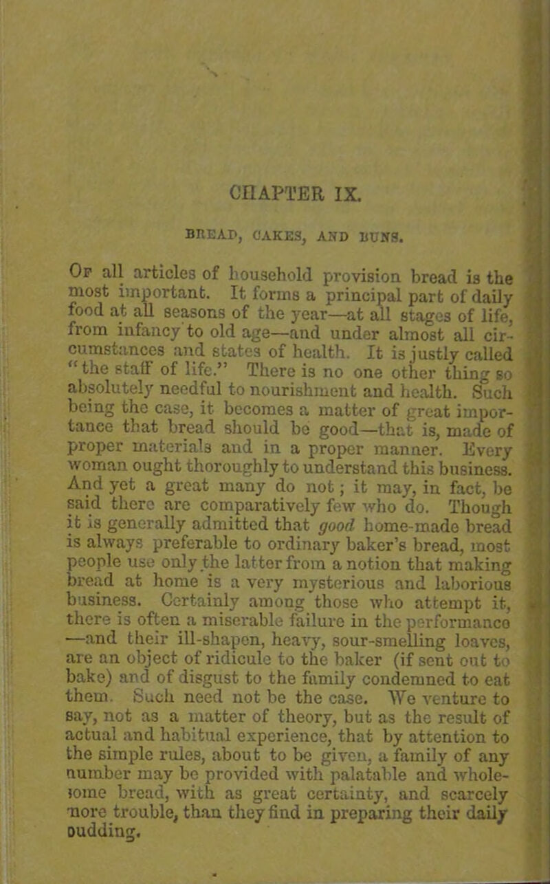 CHAPTER IX. BREAD, CAKES, AND RUNS. Op all articles of household provision bread is the most important. It forms a principal part of daily j food at all seasons of the year—at all stages of life, 1 from infancy to old age—and under almost all cir- I cumstances and states of health. It is justly called , “the staff of life.” There is no one other thing so 1 absolutely needful to nourishment and health. Such j being the case, it becomes a matter of great iinpor- ] tanee that bread should bo good—that is, made of ) proper materials and in a proper manner. Every j woman ought thoroughly to understand this business. ' And yet a great many do not; it may, in fact, be ' said there are comparatively few who do. Though ] it is generally admitted that good home-made bread ' is always preferable to ordinary baker’s bread, most people use only the lat ter from a notion that making bread at home is a very mysterious and laborious business. Certainly among'those who attempt it, Si there is often a miserable failure in the performance —and their ill-shapen, heavy, sour-smelling loaves, are an object of ridicule to the baker (if sent out to i bake) and of disgust to the family condemned to eat them. Such need not be the case. We venture to say, not as a matter of theory, but as the result of actual and habitual experience, that by attention to the simple rules, about to be given, a family of any number may be provided with palatable and whole- iome bread, with as great certainty, and scarcely •nore trouble, than they find in preparing their daily oudding.