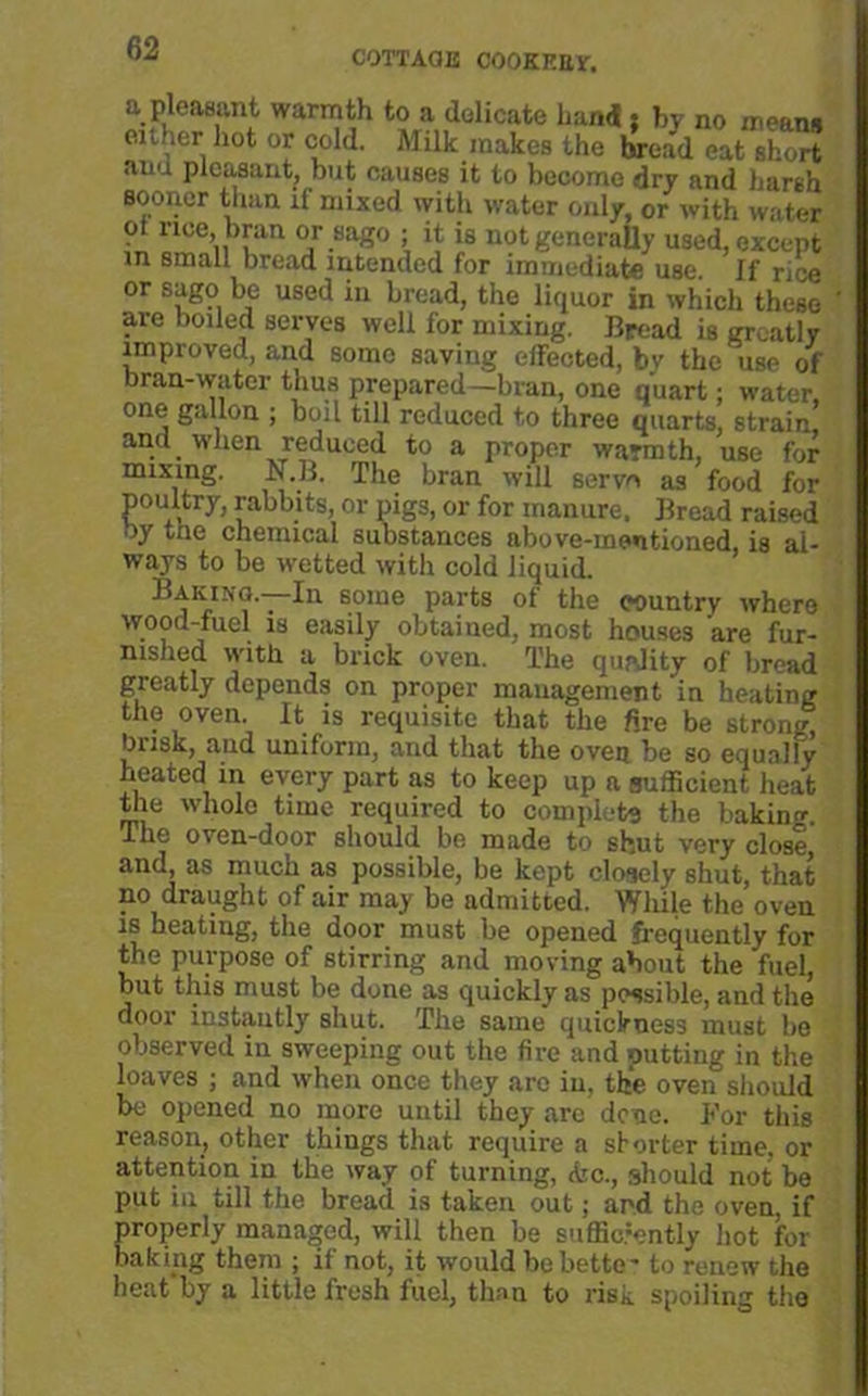 COTTAGE COOKEEV. a pleasant warmth to a delicate hand i bv no mean# either hot or cold. Milk makes the bread eat short and pleasant, but causes it to become dry and harsh sooner than if mixed with water only, or with water • nee, bran or sago ; it is not generally used, except in small bread intended for immediate use. If rice or sago be used in bread, the liquor in which these are boiled serves well for mixing. Bread is greatly improved, and some saving effected, by the use of bran-water thus prepared—bran, one quart; water, one gallon ; boil till reduced to three quarts, strain and when reduced to a proper warmth, use for mixing. N.B. The bran will serve as food for poultry, rabbits, or pigs, or for manure. Bread raised by tne chemical substances above-mentioned, is al- ways to be wetted with cold liquid. Bakino.—fn some parts of the wuntry where wood-fuel is easily obtained, most houses are fur- nished with a brick oven. The quality of bread greatly depends on proper management in heating the oven. It is requisite that the fire be strong, busk, and uniform, and that the oven be so equally heated in every part as to keep up a sufficient heat tile whole time required to complete the baking. The oven-door should be made to shut very close and, as much as possible, be kept closely shut, that no draught of air may be admitted. While the oven is heating, the door must be opened frequently for the purpose of stirring and moving about the fuel, but this must be done as quickly as possible, and the door instantly shut. The same quickness must be observed in sweeping out the fire and putting in the loaves ; and when once they arc in, the oven should be opened no more until they are dene. For this reason, other things that require a shorter time, or attention in the way of turning, &c., should not be put in till the bread is taken out; ard the oven, if properly managed, will then be sufficiently hot for baking them ; if not, it would be betto- to renew the heat'by a little fresh fuel, than to risk, spoiling the