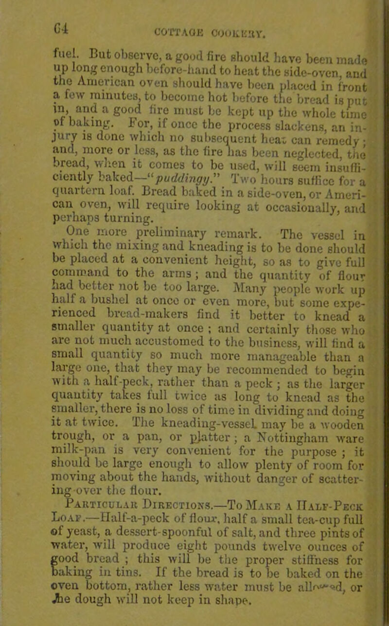fuel. But observe, a good fire should have been made up long enough before-hand to heat the side-oven, and the American oven should have been placed in front a few minutes, to become hot before the bread is put in, and a good fire must be kept up the whole time of baking. For, if once the process slackens, an in- jury is done which no subsequent heat can remedy • and, more or less, as the fire has been neglected, the bread, when it comes to be used, will seem insuffi- ciently baked—11 puddingy:' Two hours suffice for a quartern loaf. Bread baked in a side-oven, or Ameri- can oven, will require looking at occasionally, and perhaps turning. One more preliminary remark. The vessel in which the mixing and kneading is to be done should be placed at a convenient height, so as to give full command to the arms ; and the quantity of flour had better not be too large. Many people work up half a bushel at onco or even more, but some expe- rienced bread-makers find it better to knead a smaller quantity at once ; and certainly those who are not much accustomed to the business, will find a small quantity so much more manageable than a largo one, that they may be recommended to begin with a halt-peck, rather than a peck ; as the larger quantity takes lull twice as long to knead as the smaller, there is no loss of time in dividing and doing it at twice. Tire kneading-vessel, may be a wooden trough, or a pan, or pjattor; a Nottingham ware milk-pan is very convenient for the purpose ; it should be largo enough to allow plenty of room for moving about the hands, without danger of scatter- ing over the flour. Particular Directions.—To Make a IIalf-Peck Loaf.—Halt-a-peck of flour, half a small tea-cup full of yeast, a dessert-spoonful of salt, and three pints of water, will produce eight pounds twelve ounces of food bread ; this will be the proper stiffness for aking in tins. If the bread is to be baked on the oven bottom, rather less water must be all^^^d, or Jhe dough will not keep in shape.