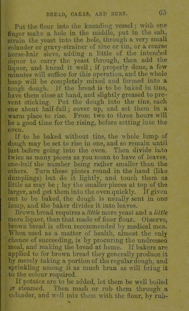 Put the flour into the kneading vessel ; with one finger make a hole in the middle, put in the salt, strain the yeast into the hole, through a very small colander or gravy-strainer of zinc or tin, or a coarse horse-hair sieve, adding a little of the intended jiquor to carry the yeast through, then add the liquor, and knead it well; if properly done, a few minutes will suffice for this operation, and the whole heap will be completely mixed and formed into a tough dough. If the bread is to be baked in tins, have them close at hand, and slightly greased to pre- vent sticking. Put the dough into the tins, each one about half-full; cover up, and set them in a warm place to rise. From two to three hours will be a good time for the rising, before setting into the oven. If to be baked without tins, the whole lump of dough may be set to rise in one, and so remain until just before going into the oven. Then divide into twice as many pieces as you mean to have of loaves, one-half the number being rather smaller than the others. Turn these pieces round in the hand (like dumplings) but do it lightly, and touch them as little as may be ; lay the smaller pieces at top of the larger, and get them into the oven quickly. If given out to be baked, the dough is usually sent in one lump, and the baker divides it into loaves. Brown bread requires a little more yeast and a lillle more liquor, than that made of finer flour. Observe, brown bread is often recommended by medical men. When used as a matter of health, almost the only chance of succeeding, is by procuring the undressed meal, and making the bread at home. If bakers are applied to for brown bread they generally produce it by merely taking a portion of the regular dough, and sprinkling among it as much bran as will bring it to the colour required. If potatos are to be added, let them be well boiled jr steamed. Then mash or rub them through a colander, and well mix them with the flour, by rub-