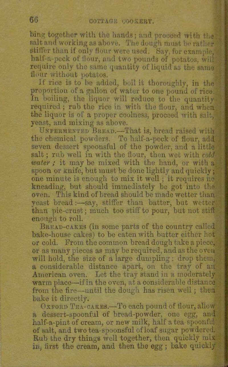 bing together with the hands; and proceed with the finlt and working as above. The dough must be rather stiller than if only Hour were used. Say. for example, half-a-peok of Hour, and two pounds of potatos, will require only the same quantity of liquid &3 the same flour without potatos. If rice is to be added, boil it thoroughly, in the proportion of a gallon of water to one pound of rice. In boiling, the liquor will reduce to the quantity required ; rub the rice in with the flour, and when the liquor is of a proper coolness, proceed with salt, yeast, and mixing as above. Unfermentkd Bread.—That is, bread raised with the chemical powders. To half-a-peck of flour, add seven dessert spoonsful of the powder, and a little salt; rub well in with the flour, then wet with cold water ; it may be mixed with the hand, or with a spoon or Knife, but must be done lightly and quickly; one minute is enough to mix it well ; it requires no kneadiug, but should immediately be got into the oven. This kind of bread should be made wetter than yeast bread:—say, stiffer than batter, but wetter than pie-crust; much too stiff to pour, but not stift enough to roll. Bread-cakes (in some parts of the country called bake-house cakes) to be eaten with butter either hot or cold. From the common bread dough take a piece, or as many pieces as may be required, and as the oven will hold, the size of a large dumpling : drop them, I a considerable distance apart, on the tray of ait's American oven. Let the tray stand in a moderately warm place—if in the oven, at a considerable distance from the fire—until the dough has risen well; then bake it directly. Oxford Tea-cakes.—To each pound of flour, allow '[ a dessert-spoonful of bread-powder, one egg, aud half-a-pint of cream, or new milk, half a tea spoonful ? of salt, and two tea-spoonsful of loaf sugar powdered. ’ Rub the dry things well together, then quickly mix in, first the cream, and then the egg ; bake quickly