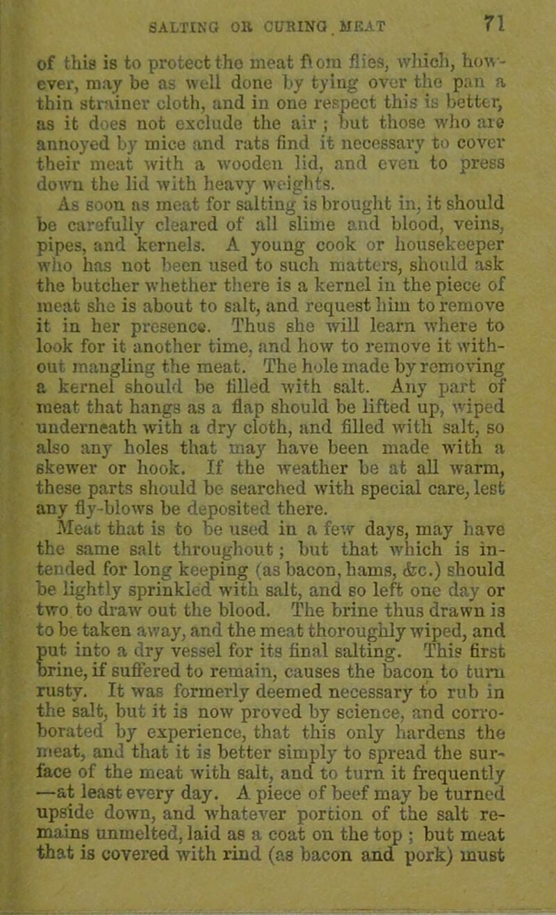 of tliis is to protect tho meat flora flies, which, how- ever, may be as well done by tying over the pan a thin strainer cloth, and in one respect this is better, as it does not exclude the air ; but those who are annoyed by mice and rats find it necessary to cover their meat with a wooden lid, and even to press down the lid with heavy weights. As soon a3 meat for salting is brought in, it should be carefully cleared of all slime and blood, veins, pipes, and kernels. A young cook or housekeeper who has not been used to such matters, should ask the butcher whether there is a kernel in the piece of meat she is about to salt, and request him to remove it in her presence. Thus she will learn where to look for it another time, and how to remove it with- out mangling the meat. The hole made by removing a kernel should be filled with salt. Any part of meat that hangs as a flap should be lifted up, wiped underneath with a dry cloth, and filled with salt, so also any holes that may have been made with a skewer or hook. If the weather be at all warm, these parts should be searched with special care, lest any fly-blows be deposited there. Meat that is to be used in a few days, may have the same salt throughout; but that which is in- tended for long keeping (as bacon, hams, tfec.) should be lightly sprinkled with salt, and so left one day or two to draw out the blood. The brine thus drawn is to be taken away, and the meat thoroughly wiped, and put into a dry vessel for its final salting. This first brine, if suffered to remain, causes the bacon to turn rusty. It was formerly deemed necessary to rub in the salt, but it is now proved by science, and corro- borated by experience, that this only' hardens the meat, and that it is better simply to spread the sur- face of the meat with salt, and to turn it frequently —at least every day. A piece of beef may be turned upside down, and -whatever portion of the salt re- mains unmelted, laid as a coat on the top ; but meat that is covered with rind (as bacon and pork) must