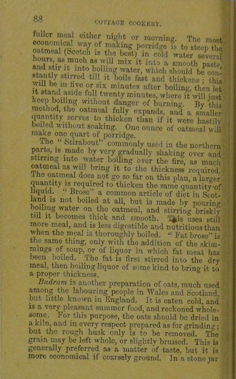 '.'OTj’AliE COOKKItY. fuller meal either night or morning. The most economical way of making porridge Is to steenSS • oatmeal (Scotch i» «,» bit)1 i„ S «  ill mi* it into a aa.eoth p.«'te | • t'l.rnllm? ',ater> Wh* should be con! : j win hi t,U.11 oi,s r‘u“ »u<i thickens ; ihi, Will be ill hve or six minutes after boiling, then let it stand aside full twenty minutes, where it will just bi)1i'i?g wifchou,t danSer of burning. By this t method, the oatmeal fully expands, and a smaller quantity serves to thicken than if it were hastily wlthout soaking. One ounce of oatmeal wiil maye one quart of porridge. The Stirabout” commonly used in the northern parts, is made by very gradually shaking over and stirring into water boiling over the lire, as much oatmeal as will bring it to the thickness required, the oatmeal does not go so far on this plan, a larger quantity is required to thicken the same quantity-of liquid. * Brose ’ a common article of diet in Soot- land is not boiled at all, but is made by pouring oiling water on the oatmeal, and stirring briskly * till it becomes thick and smooth, 'j^is uses still more meal, and is less digestible and nutritious than when the meal is thoroughly boiled. “ Fat brose” is the same thing, only with the addition of the skim- 8 mings of soup, or of liquor in which fat meat has - been noiled, The fat is first stirred into the dry meal, then boiling liquor of some kind to brino- it to ■ a proper thickness. Budrnm is another preparation of oats, much used among the labouring people in Wales and Scotland, i but little known in England. It is eaten cold, and is a very pleasant summer food, and reckoned whole- i dome. For this purpose, the oats should he dried in a kiln, and m every respect prepared as for grinding; but the rough husk only is to be removed. The grain may be left whole, or slight.lv bruised. This is generally preferred as a matter of taste, but it is more economical ii coarsely ground. In a stone iar