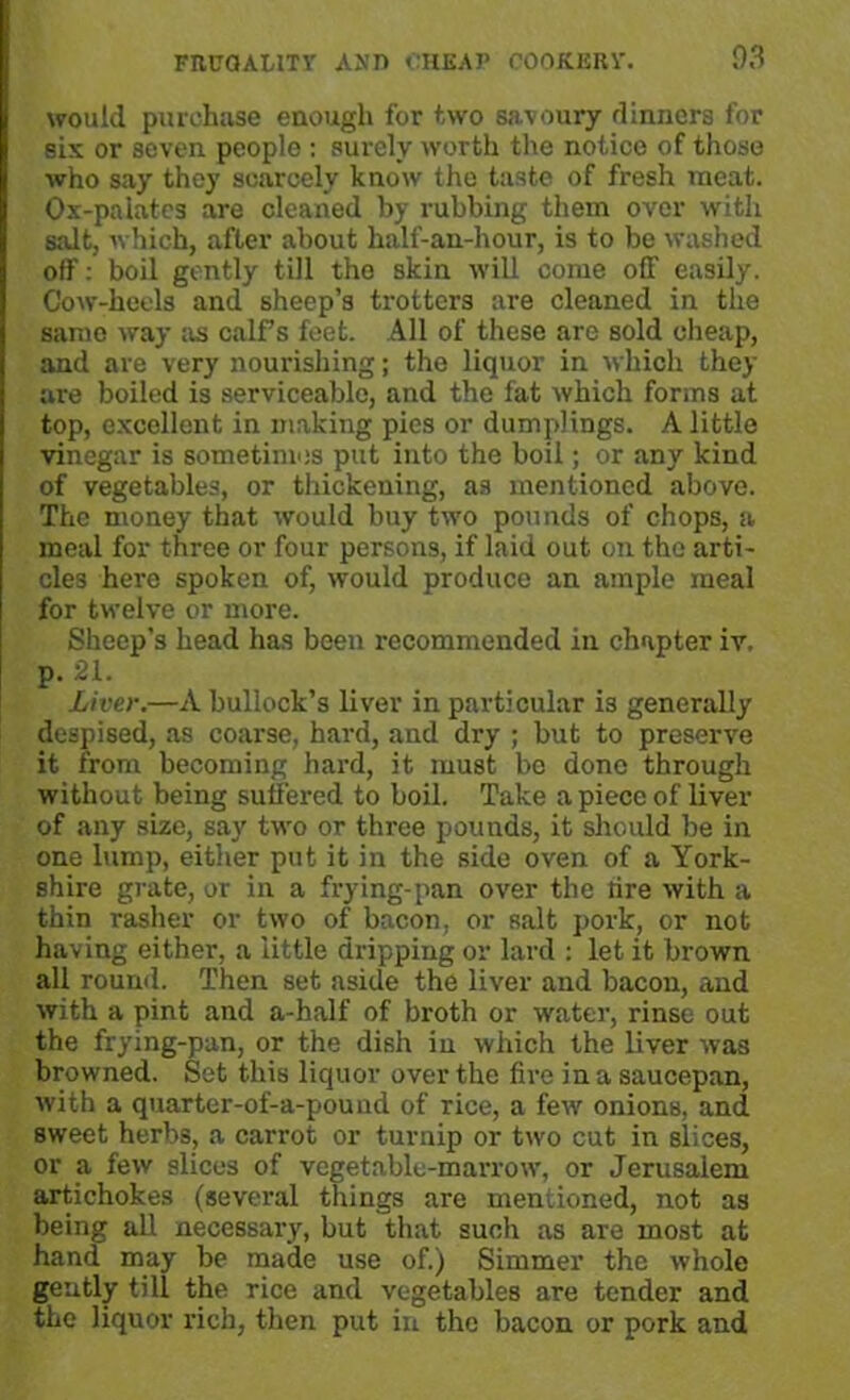 would purchase enough for two savoury dinners for six or seven people : surely worth the notice of those who say they scarcely know the taste of fresh meat. Ox-palates are cleaned by rubbing them over with salt, which, after about half-an-hour, is to be washed off: boil gently till the skin will come off easily. Cow-heels and sheep’s trotters are cleaned in the same way as calf s feet. All of these are sold cheap, and are very nourishing; the liquor in which they are boiled is serviceable, and the fat which forms at top, excellent in making pies or dumplings. A little vinegar is sometimes put into the boil; or any kind of vegetables, or thickening, as mentioned above. The money that would buy two pounds of chops, a meal for three or four persons, if laid out on the arti- cles here spoken of, would produce an ample meal for twelve or more. Sheep’s head has been recommended in chapter iv. p. 21. Liver.—A bullock’s liver in particular is generally despised, as coarse, hard, and dry ; but to preserve it from becoming hard, it must be done through without being suffered to boil. Take a piece of liver of any size, say two or three pounds, it should be in one lump, either put it in the side oven of a York- shire grate, or in a frying-pan over the lire with a thin rasher or two of bacon, or salt pork, or not having either, a little dripping or lard : let it brown all round. Then set aside the liver and bacon, and with a pint and a-half of broth or water, rinse out the frying-pan, or the dish in which the liver was browned. Set this liquor over the fire in a saucepan, with a quarter-of-a-pound of rice, a few onions, and sweet herbs, a carrot or turnip or two cut in slices, or a few slices of vegetable-marrow, or Jerusalem artichokes (several things are mentioned, not as being all necessary, but that such as are most at hand may be made use of.) Simmer the whole gently till the rice and vegetables are tender and the liquor rich, then put in the bacon or pork and