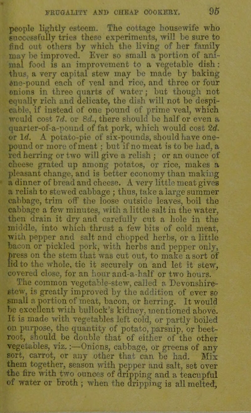 people lightly esteem. The cottage housewife who successfully tries these experiments, will be sure to find out others by which the living of her family may be improved. Ever so small a portion of ani- mal food is an improvement to a vegetable dish: thus, a very capital stew may be made by baking 4ne-pound each of veal and rice, and three or four onions in three quarts of water; but though not equally rich and delicate, the dish will not be despi- cable, if instead of one pound of prime veal, which would cost 7d. or 8d., there should be half or even a quarter-of-a-pound of fat pork, which would cost 2d. or Id. A potato-pie of six-pounds, should have one- pound or more of meat : but if no meat is to be had, a red herring or two will give a relish ; or an ounce of cheese grated up among potatos, or rice, makes a pleasant change, and is better economy than making a dinner of bread and cheese. A very little meat gives a relish to stewed cabbage ; thus, take a large summer cabbage, trim off the loose outside leaves, boil the cabbage a few minutes, with a little salt in the water, then drain it dry and carefully cut a hole in the middle, into which thrust a few bits of cold meat, with pepper and salt and chopped herbs, or a little bacon or pickled pork, with herbs and pepper only, press on the stem that was cut out, to make a sort of lid to the whole, tie it securely on and let it stew, covered close, for an hour and-a-half or two hours. The common vegetable-stew, called a Devonshire- etew, is greatly improved by the addition of ever so small a portion of meat, bacon, or herring. It would be excellent with bullock’s kidney, mentioned above. It is made with vegetables left cold, or partly boiled on purpose, the quantity of potato, parsnip, or beet- root, should be double that of either of the other vegetables, viz.:—Onions, cabbage, or greens of any sort, carrot, or any other that can be had. Mix them together, season with pepper and salt, set over the fire with two ounces of dripping and a teacupful of water or broth ; when the dripping is all melted,