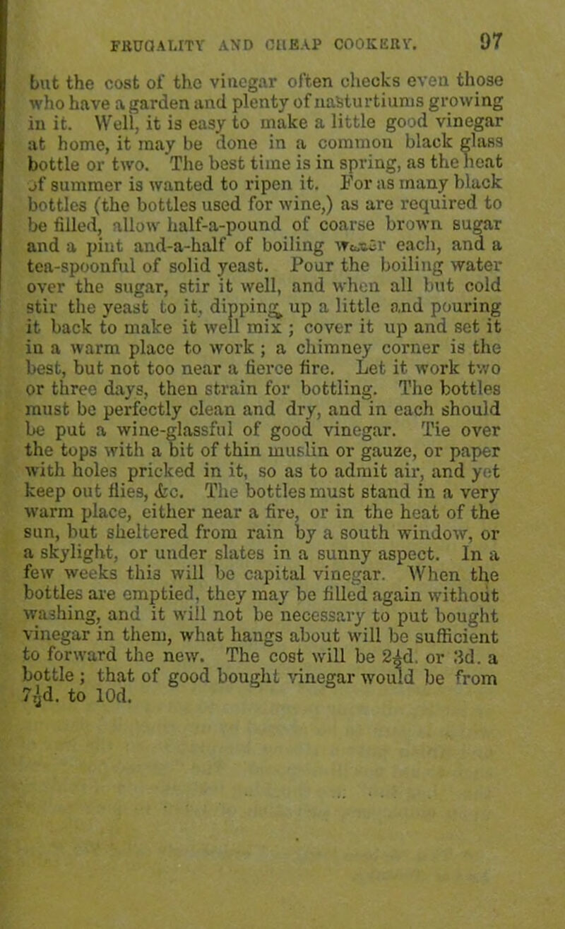 but the cost of the vinegar often checks even those who have a garden and plenty of nasturtiums growing in it. Well, it is easy to make a little good vinegar at home, it may be done in a common black glass bottle or two. The best time is in spring, as the heat jf summer is wanted to ripen it. For as many black bottles (the bottles used for wine,) as are required to be filled, allow half-a-pound of coarse brown sugar and a pint and-a-half of boiling w&»«r each, and a tea-spoonful of solid yeast. Pour the boiling water over the sugar, stir it well, and when all but cold stir the yeast to it, dipping up a little and pouring it back to make it well mix ; cover it up and set it in a warm place to work ; a chimney corner is the best, but not too near a tierce fire. Let it work two or three days, then strain for bottling. The bottles must be perfectly clean and dry, and in each should be put a wine-glassful of good vinegar. Tie over the tops with a bit of thin muslin or gauze, or paper with holes pricked in it, so as to admit air, and yet keep out fiies, <fcc. The bottles must stand in a very warm place, either near a fire, or in the heat of the sun, but sheltered from rain by a south window, or a skylight, or under slates in a sunny aspect. In a few weeks thia will be capital vinegar. When the bottles are emptied, they may be filled again without washing, and it will not be necessary to put bought vinegar in them, what hangs about will be sufficient to forward the new. The cost will be 2id. or lid. a bottle ; that of good bought vinegar would be from 7,}d. to lOd.