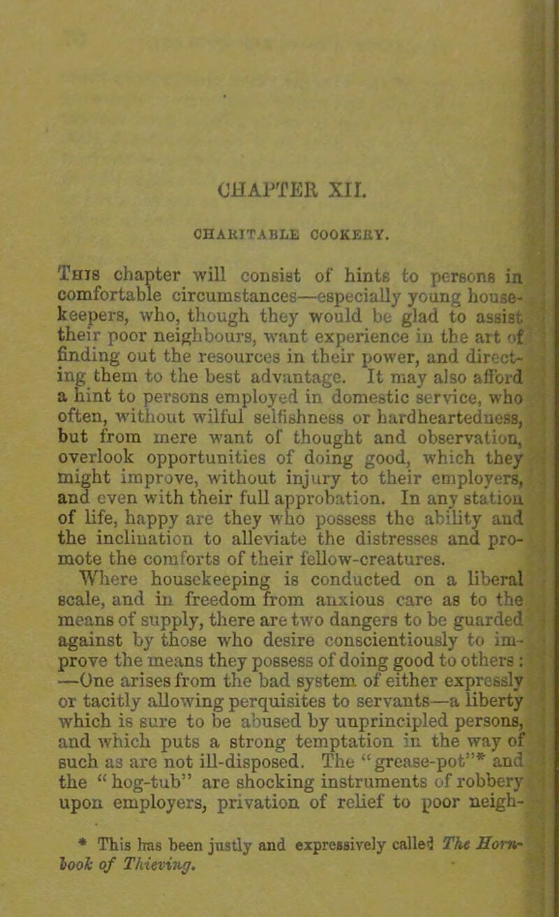 CHAPTER XII. CHARITABLE COOKERY. This chapter will consist of hints to persons in comfortable circumstances—especially young house- , keepers, who, though they would be glad to assist 1 their poor neighbours, want experience in the art of finding out the resources in their power, and direct- ; ing them to the best advantage. It may also afford a hint to persons employed in domestic service, who often, without wilful selfishness or hardheartedness, but from mere want of thought and observation, overlook opportunities of doing good, which they might improve, without injury to their employers, and even with their full approbation. In any station of life, happy are they who possess the ability and the inclination to alleviate the distresses and pro- mote the comforts of their fellow-creatures. Where housekeeping is conducted on a liberal scale, and in freedom from anxious care as to the means of supply, there are two dangers to be guarded j against by those who desire conscientiously to im- i prove the means they possess of doing good to others: —One arises from the bad system of either expressly or tacitly allowing perquisites to servants—a liberty which is sure to be abused by unprincipled persons, ! and which puts a strong temptation in the way of . such as are not ill-disposed. The “grease-pot”* and^j the “ hog-tub” are shocking instruments of robbery i upon employers, privation of relief to poor neigh- * This Iras been justly and expressively called The Horn' look of Thieving.