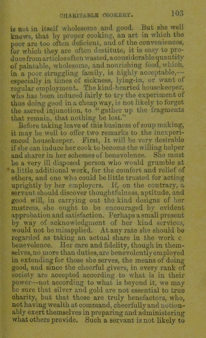 is not in itself wholesome and good. But she well knows, that by proper cooking, an art in which the poor are too often deficient, and of the conveniences, for which they are often destitute, it is easy to pro- duce from articles often wasted, a considerable quantity of palatable, wholesome, and nourishing food, which, in a poor struggling family, is highly acceptable,— especially in times of sickness, lying-in, or want of regular employment. The kind-hearted housekeeper, who has been induced fairly to try the experiment of thus doing good in a cheap way, is not likely to forget the sacred injunction, to “gather up the fragments that remain, that nothing be lost.” Before taking leave of this business of soup making, it may be well to offer two remarks to the inexperi- enced housekeeper. First, It will be very desirable if she can induce her cook to become the willing helper and sharer in her schemes of benevolence. She must be a very ill disposed person who would grumble at * a little additional work, for the comfort and relief of others, and one who could be little trusted for acting uprightly by her employers. If, on the contrary, a servant should discover thoughtfulness, aptitude, and good will, in carrying out the kind designs of her mistress, she ought to be encouraged by evident approbation and satisfaction. Perhaps a small present by way of acknowledgment of her kind services, would not be misapplied. At any rate she should bo regarded as taking an actual share in the work c benevolence. Her care and fidelity, though in them- selves, no more than duties, are benevolently employed in extending for those she serves, the means of doing good, and since the cheerful givers, in every rank of society are accepted according to what is in their power—not according to what is beyond it, we may be sure that silver and gold are not essential to true charity, but that those are truly benefactors, who, not having wealth at command, cheerfully and notion- ably exert themselves in preparing and administering what others provide. Such a servant is not likely to