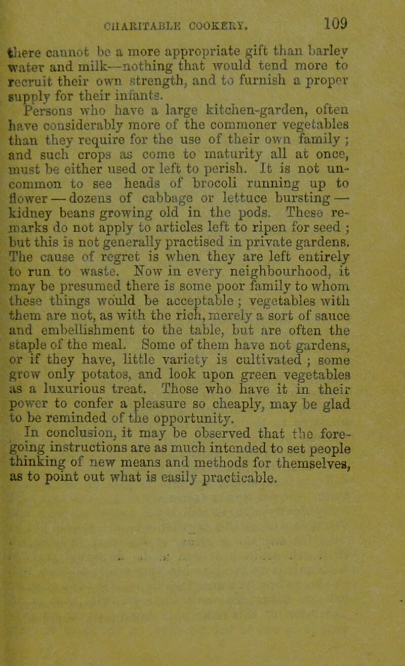 there cannot be a more appropriate gift than barley water and milk—nothing that would tend more to recruit their own strength, and to furnish a proper supply for their infants. Persons who have a large kitchen-garden, often have considerably more of the commoner vegetables than they require for the use of their own family ; and 6uch crops as come to maturity all at once, must be cither used or left to perish. It is not un- common to see heads of brocoli running up to flower — dozens of cabbage or lettuce bursting — kidney beans grooving old in the pods. These re- marks do not apply to articles left to ripen for seed ; but this is not generally practised in private gardens. The cause of regret is when they are left entirely to run to waste. Now in every neighbourhood, it may be presumed there is some poor family to whom these things would be acceptable ; vegetables with them are not, as with the rich, merely a sort of sauce and embellishment to the table, but are often the staple of the meal. Some of them have not gardens, or if they have, little variety is cultivated ; some grow only potatos, and look upon green vegetables as a luxurious treat. Those who have it in their power to confer a pleasure so cheaply, may be glad to be reminded of the opportunity. In conclusion, it may be observed that the fore- going instructions are as much intended to set people thinking of new means and methods for themselves, as to point out what is easily practicable.