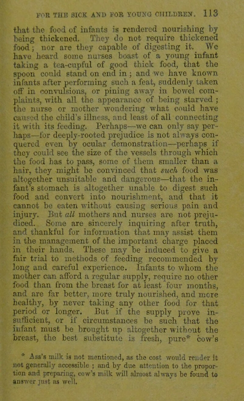 that the food of infants is rendered nourishing by being thickened. They do not require thickened food; nor are they capable of digesting it. We have heard some nurses boast of a young infant taking a tea-cupful of good thick food, that the spoon could stand on end in ; and we have known infants after performing such a feat, suddenly taken off in convulsions, or pining away in bowel com- plaints, with all the appearance of being starved ; the nurse or mother wondering what could have caused the child’s illness, and least of all connecting it with its feeding. Perhaps—-we can only say per- haps—for deeply-rooted prejudice is not always con- quered even by ocular demonstration—perhaps if they could see the size of the vessels through which the food has to pass, some of them smaller than a hair, they might be convinced that such food was altogether unsuitable and dangerous—that the in- fant’s stomach is altogether unable to digest such food and convert into nourishment, and that it cannot be eaten without causing serious pain and injury. Put all mothers and nurses are not preju- diced. Some are sincerely inquiring after truth, and thankful for information that may assist them in the management of the important charge placed in their hands. These may be induced to give a fair trial to methods of feeding recommended by long and careful experience. Infants to whom the mother can afford a regular supply, require no other food than from the breast for at least four months, and are far better, more truly nourished, and mere healthy, by never taking any other food for that period or longer. But if the supply prove in- sufficient, or if circumstances be such that the infant must be brought up altogether without the breast, the best substitute is fresh, pure* cow’s * Ass’s milk is not mentioned, as the cost would render it not generally accessible ; and by due attention to the propor- tion and preparing, cow’s milk will almost always be found to answer just as well.