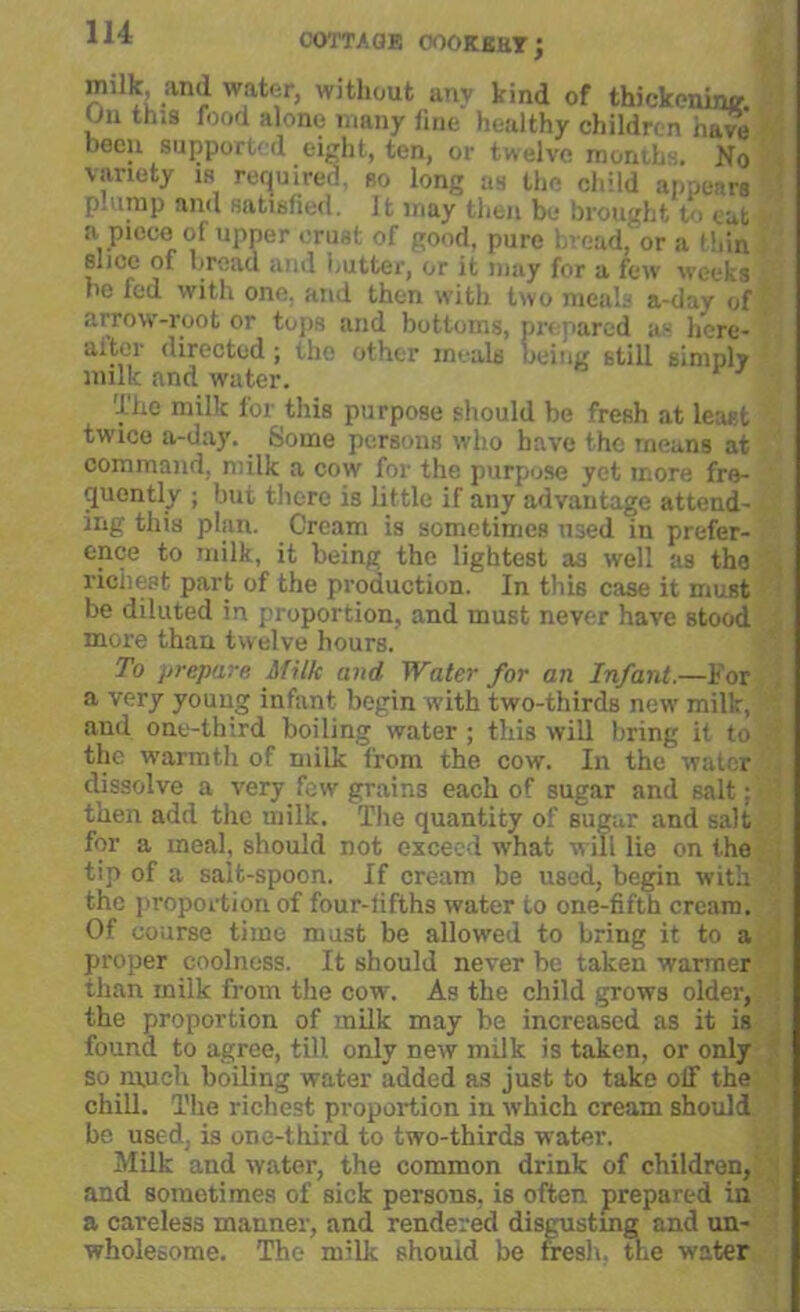 COTTAGE OOOKBKT; milk, and water, without anv kind of thickening On this food alone many line healthy children have been support' d eight, ten, or twelve month. No variety is required, so long as the child appears plump and satisfied. 11 may then be brought to cut a piece of upper crust of good, pure bread, or a thin slice of bread and butter, or it may for a few weeks he led with one. and then with two meals a-day of arrow-root or tops and bottoms, prepared as h’ere- alter directed; the other meals being still simply milk and water. The milk for this purpose should be fresh at least twice a-day. Some persons who have the means at command, milk a cow for the purpose yet more fre- quently ; but there is little if any advantage attend- ing this plan. Cream is sometimes used in prefer- ence to milk, it being the lightest as well as the richest part of the production. In this case it must be diluted in proportion, and must never have stood more than twelve hours. To prepare Milk and Water for an Infant.—For a very young infant begin with two-thirds new milk, > and one-third boiling water ; this will bring it to 3 the warmth of milk from the cow. In the water dissolve a very few grains each of sugar and salt; then add the milk. The quantity of sugar and salt for a meal, should not exceed what will lie on the tip of a salt-spoon. If cream be used, begin with the proportion of four-fifths water to one-fifth cream. Of coarse time mast be allowed to bring it to a proper coolness. It should never be taken warmer than milk from the cow. As the child grows older, [ the proportion of milk may be increased as it is found to agree, till only new milk is taken, or only so much boiling water added as just to take off the chill. The richest proportion in which cream should be used, is one-third to two-thirds water. Milk and water, the common drink of children, and sometimes of sick persons, is often prepared in a careless manner, and rendered disgusting and un- wholesome. The milk should be fresh, the water