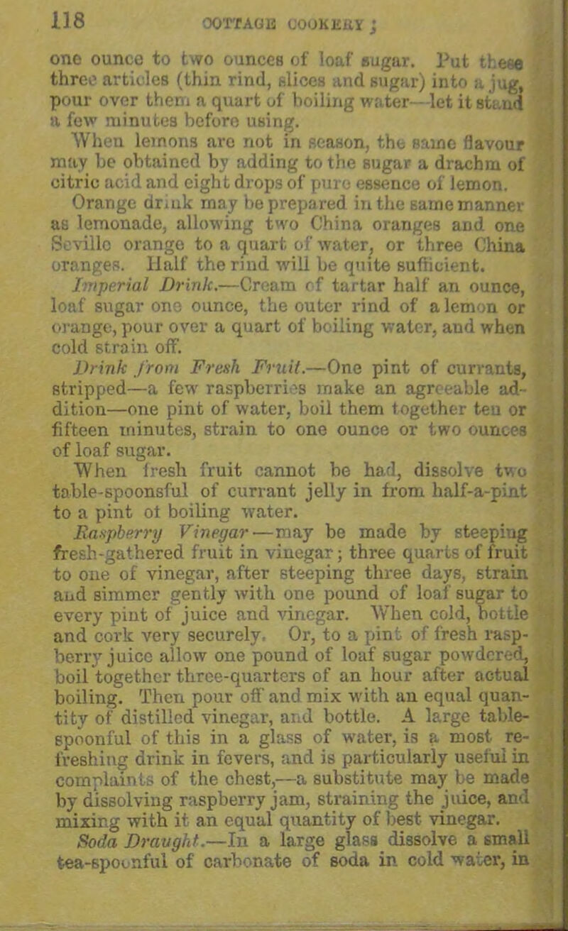 one ounce to two ounces of loaf sugar. Put these three articles (thin rind, slices and sugar) into a jug. pour over them a quart of boiling water-let it stand a few minutes before using. When lemons are not in season, the same flavour may be obtained by adding to the sugar a drachm of citric acid and eight drops of pure essence of lemon. Orange dr,uk may be prepared in the same manner as lemonade, allowing two China oranges and one Seville orange to a quart of water, or three China oranges. Half the rind will be quite sufficient. Imperial Drink.—Cream of tartar half an ounce, loaf sugar one ounce, the outer rind of a lemon or orange, pour over a quart of boiling water, and when cold strain off. Drink from Fresh Fruit.—One pint of currants, stripped—a few raspberries make an agreeable ad- dition—one pint of water, boil them together ten or fifteen minutes, strain to one ounce or two ounces : of loaf sugar. When fresh fruit cannot be had, dissolve two *■ table-spoonsful of currant jelly in from half-a-pint to a pint ot boiling water. Raspberry Vinegar—may be made by steeping fresh-gathered fruit in vinegar; three quarts of fruit to one of vinegar, after steeping three days, strain and simmer gently with one pound of loaf sugar to every piut of juice and vinegar. When cold, bottle C and cork very securely, Or, to a pint of fresh rasp- berry juice allow one pound of loaf sugar powdered, boil together three-quarters of an hour after actual boiling. Then pour off and mix with an equal quan- tity of distilled vinegar, and bottle. A large table- spoonful of this in a glass of water, i3 a most re- freshing drink in fevers, and is particularly useful in i complaints of the chest,—a substitute may be made by dissolving raspberry jam, straining the juice, and mixing with it an equal quantity of best vinegar. Soda Draught.—In a large glass dissolve a small tea-spoonful of carbonate of soda in cold water, in