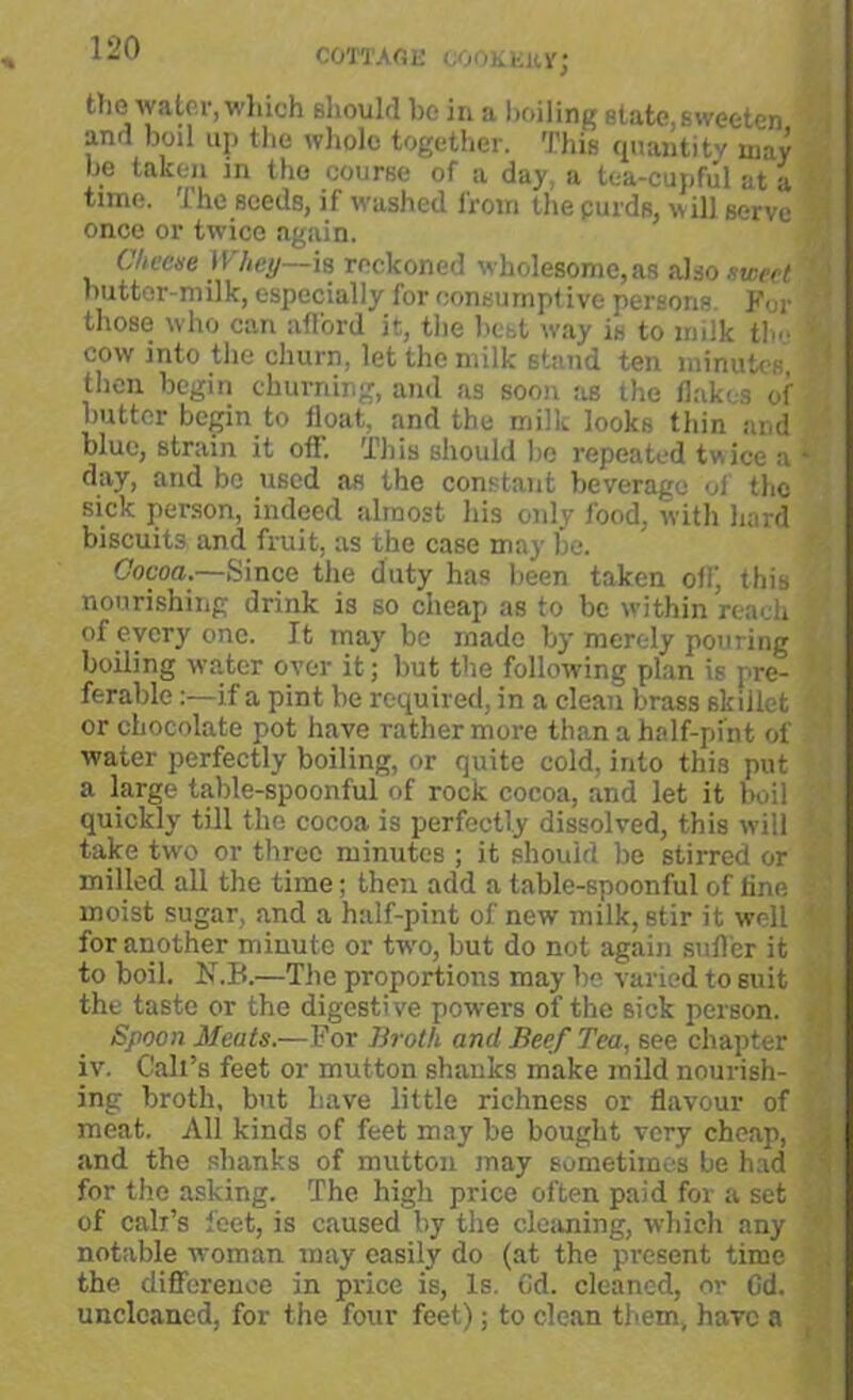 COTTAGE COOK Ell Yj fclio water, which should be in a boiling state.sweeten and boil up the whole together. This quantity may be taken in the course of a day, a tea-cupful at a time. The seeds, if washed from the purds, will Berve once or twice again. Cheese Whey—is reckoned wholesome,as also sweet ; nutter-milk, especially for consumptive persons. For those who can afford it, the hebt way is to milk the I cow into the churn, let the milk stand ten minutes, I then begin churning, and as soon as the flakes of butter begin to float, and the milk looks thin and blue, strain it off. This should bo repeated twice a 1 day, and be used as the constant beverage of the sick person, indeed almost his only food, with hard biscuits and fruit, as the case may be. Cocoa.—Since the duty has been taken off, this nourishing drink is so cheap as to be within reach I of every one. It may be made by merely pouring boiling water over it; but the following plan is pre- ferable :—if a pint be required, in a clean brass skillet or chocolate pot have rather more than a half-pint of water perfectly boiling, or quite cold, into this put a large table-spoonful of rock cocoa, and let it boil quickly till the cocoa is perfectly dissolved, this will take two or three minutes ; it should be stirred or milled all the time; then add a table-spoonful of line J moist sugar, and a half-pint of new milk, stir it well | for another minute or two, but do not again suff er it to boil. N.B.—The proportions may be varied to suit the taste or the digestive powers of the sick person. Spoon Meats.—For Broth and Beef Tea, see chapter iv. Call’s feet or mutton shanks make mild nourish- £ ing broth, but have little richness or flavour of meat. All kinds of feet may be bought very cheap, and the shanks of mutton may sometimes be had for the asking. The high price often paid for a set of call’s feet, is caused by the cleaning, which any \ notable woman may easily do (at the present time the difference in price is, Is. (id. cleaned, or Cd. unclcaned, for the four feet); to clean them, have a